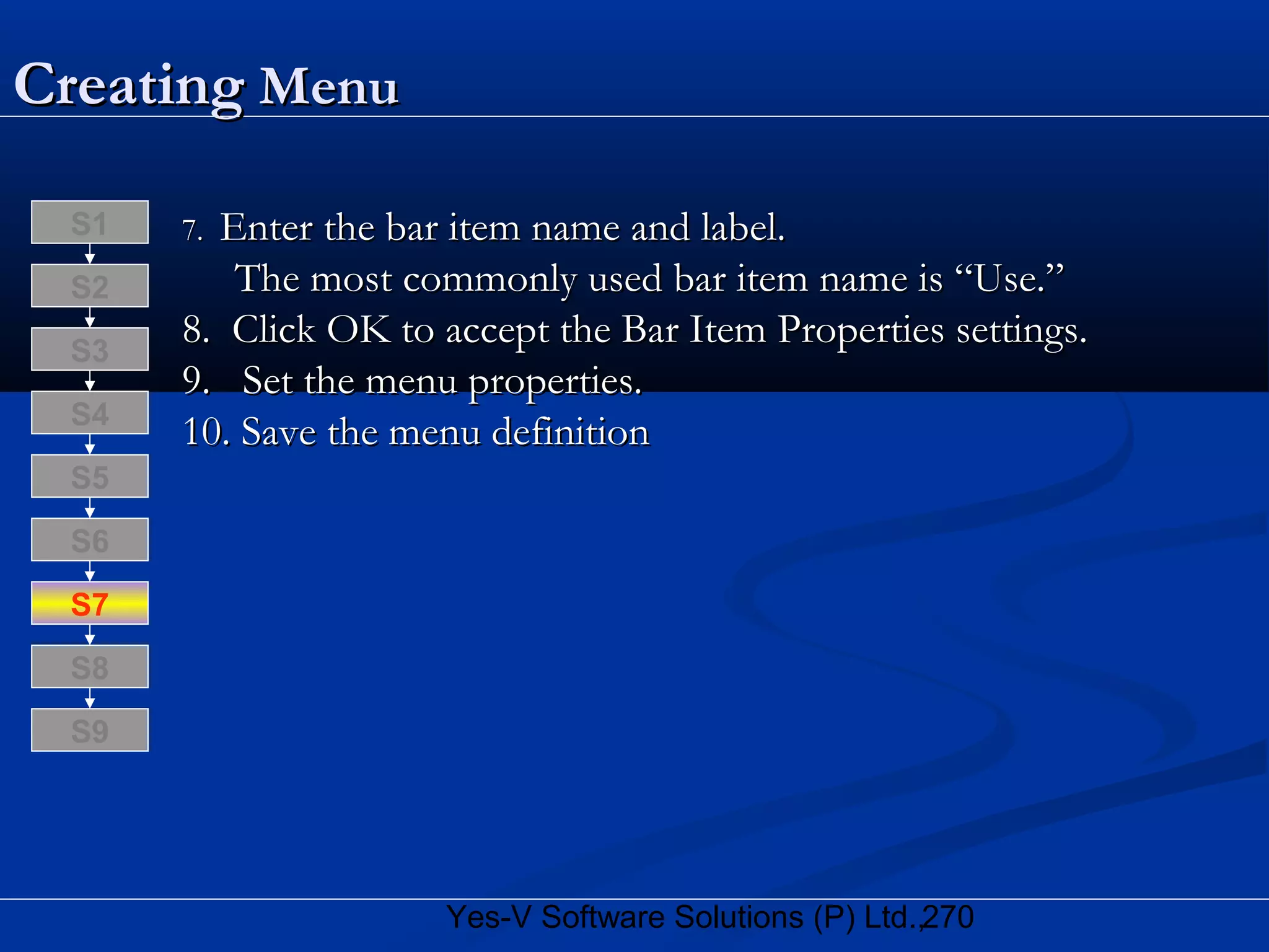 270Yes-V Software Solutions (P) Ltd.,
CreatingCreating MenuMenu
7.7. Enter the bar item name and label.Enter the bar item name and label.
The most commonly used bar item name is “Use.”The most commonly used bar item name is “Use.”
8. Click OK to accept the Bar Item Properties settings.8. Click OK to accept the Bar Item Properties settings.
9. Set the menu properties.9. Set the menu properties.
10. Save the menu definition10. Save the menu definition
S8
S9
S7
S6
S5
S4
S3
S2
S1
 