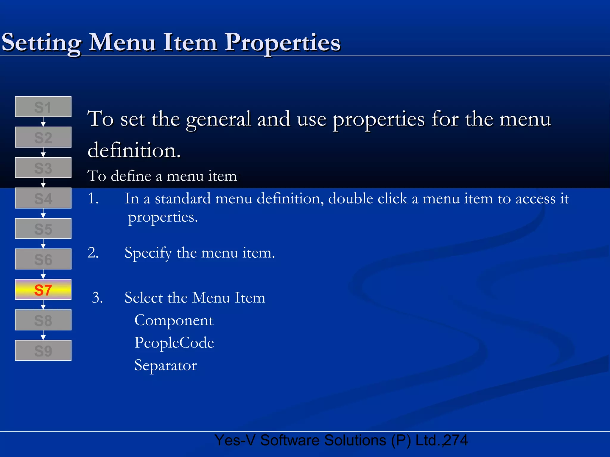 274Yes-V Software Solutions (P) Ltd.,
Setting Menu Item PropertiesSetting Menu Item Properties
To set the general and use properties for the menuTo set the general and use properties for the menu
definition.definition.
To define a menu item:
1. In a standard menu definition, double click a menu item to access it
properties.
2. Specify the menu item.
3. Select the Menu Item
Component
PeopleCode
Separator
S8
S9
S7
S6
S5
S4
S3
S2
S1
 