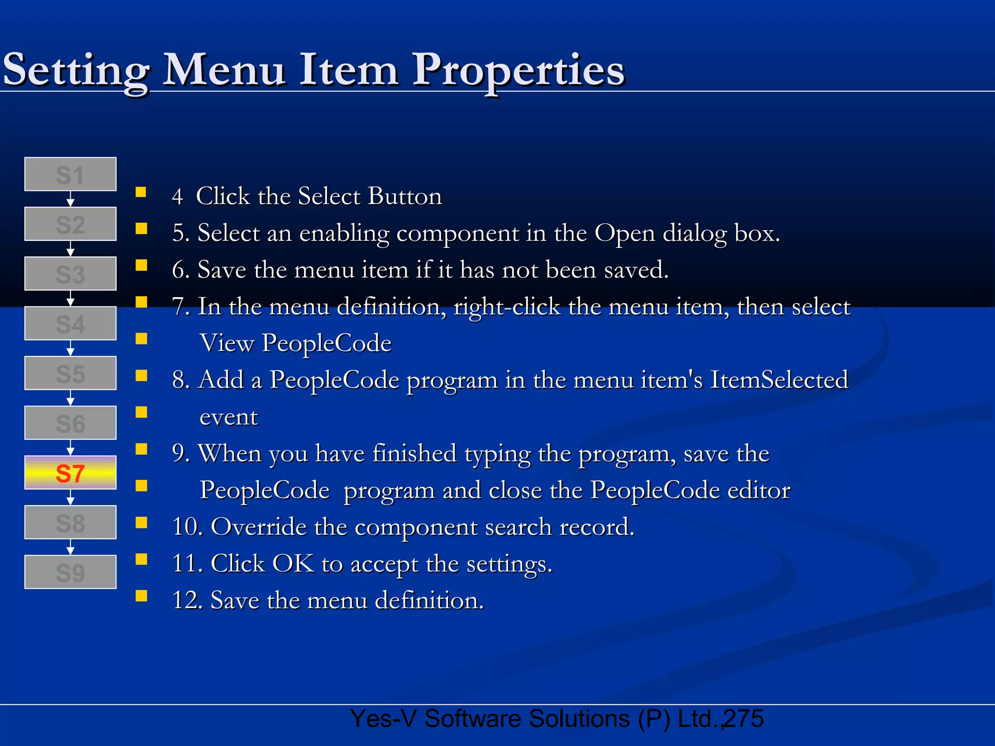 275Yes-V Software Solutions (P) Ltd.,
 44 Click the Select ButtonClick the Select Button
 5. Select an enabling component in the Open dialog box.5. Select an enabling component in the Open dialog box.
 6. Save the menu item if it has not been saved.6. Save the menu item if it has not been saved.
 7. In the menu definition, right-click the menu item, then select7. In the menu definition, right-click the menu item, then select
 View PeopleCodeView PeopleCode
 8. Add a PeopleCode program in the menu item's ItemSelected8. Add a PeopleCode program in the menu item's ItemSelected
 eventevent
 9. When you have finished typing the program, save the9. When you have finished typing the program, save the
 PeopleCode program and close the PeopleCode editorPeopleCode program and close the PeopleCode editor
 10. Override the component search record.10. Override the component search record.
 11. Click OK to accept the settings.11. Click OK to accept the settings.
 12. Save the menu definition.12. Save the menu definition.
S8
S9
S7
S6
S5
S4
S3
S2
S1
Setting Menu Item PropertiesSetting Menu Item Properties
 