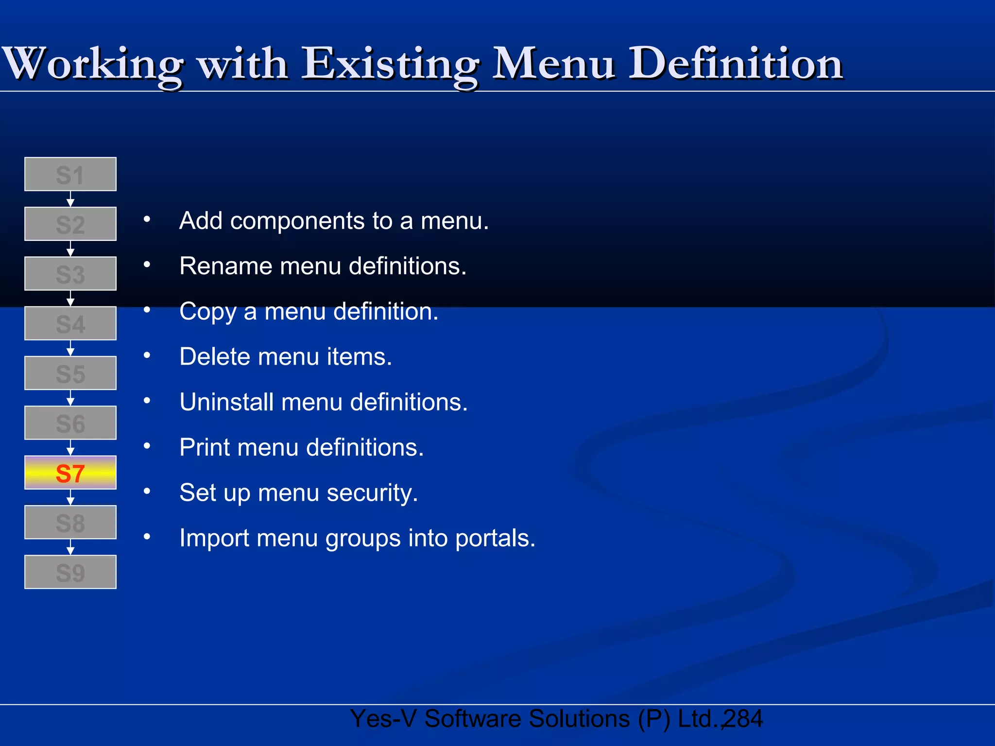 284Yes-V Software Solutions (P) Ltd.,
Working with Existing Menu DefinitionWorking with Existing Menu Definition
• Add components to a menu.
• Rename menu definitions.
• Copy a menu definition.
• Delete menu items.
• Uninstall menu definitions.
• Print menu definitions.
• Set up menu security.
• Import menu groups into portals.
S8
S9
S7
S6
S5
S4
S3
S2
S1
 