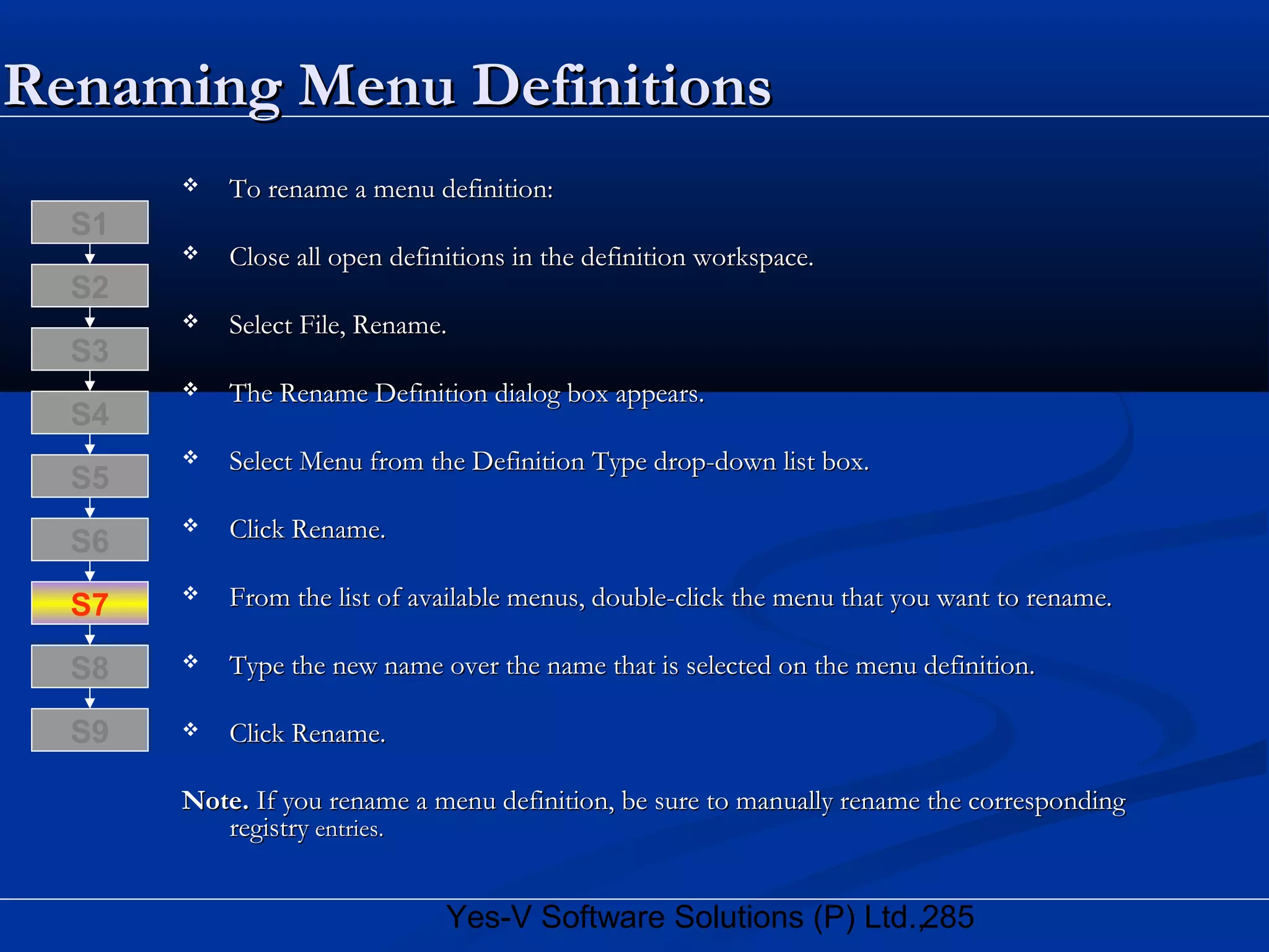 285Yes-V Software Solutions (P) Ltd.,
Renaming Menu DefinitionsRenaming Menu Definitions
 To rename a menu definition:To rename a menu definition:
 Close all open definitions in the definition workspace.Close all open definitions in the definition workspace.
 Select File, Rename.Select File, Rename.
 The Rename Definition dialog box appears.The Rename Definition dialog box appears.
 Select Menu from the Definition Type drop-down list box.Select Menu from the Definition Type drop-down list box.
 Click Rename.Click Rename.
 From the list of available menus, double-click the menu that you want to rename.From the list of available menus, double-click the menu that you want to rename.
 Type the new name over the name that is selected on the menu definition.Type the new name over the name that is selected on the menu definition.
 Click Rename.Click Rename.
Note.Note. If you rename a menu definition, be sure to manually rename the correspondingIf you rename a menu definition, be sure to manually rename the corresponding
registryregistry entries.entries.
S8
S9
S7
S6
S5
S4
S3
S2
S1
 