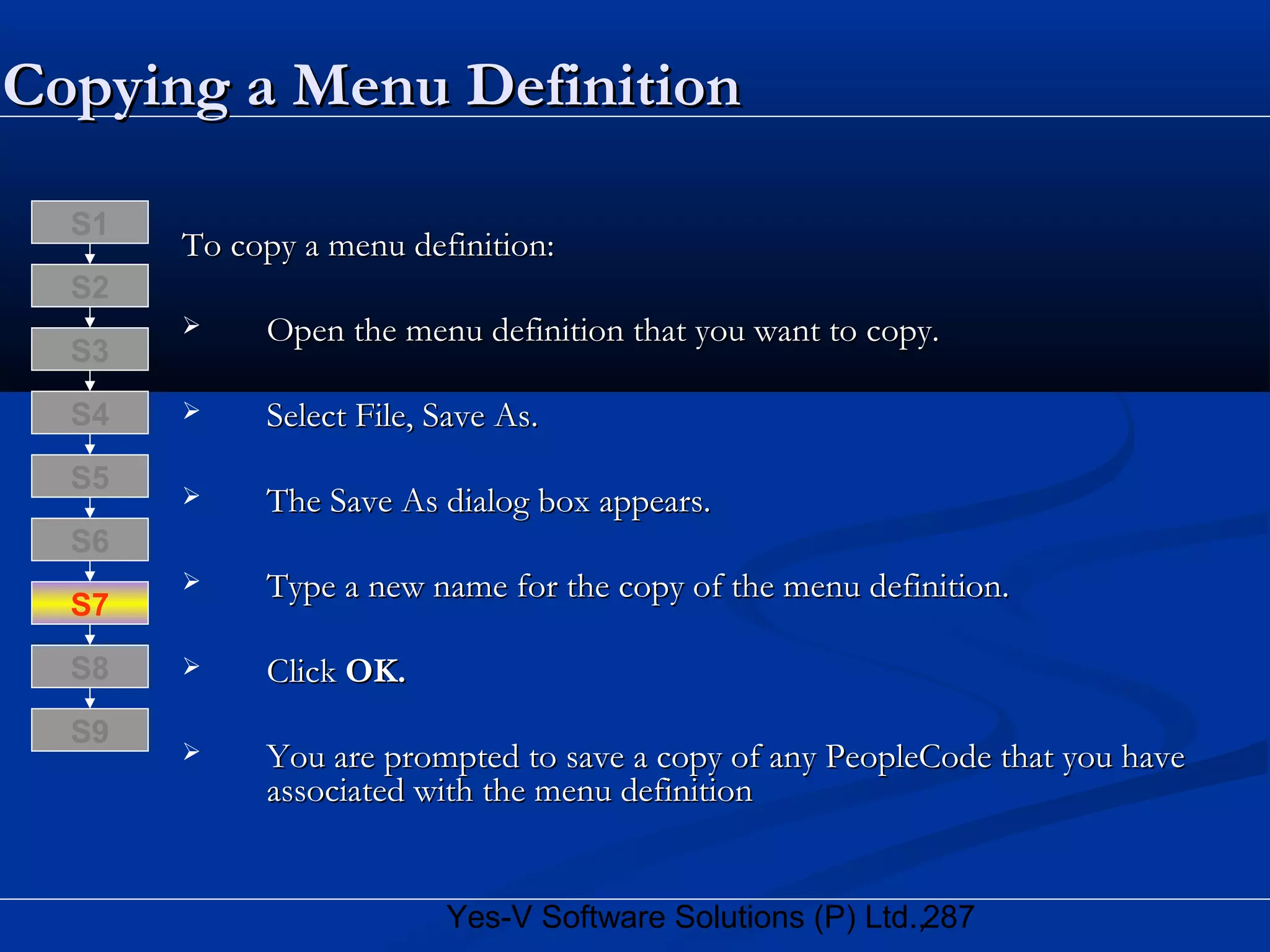 287Yes-V Software Solutions (P) Ltd.,
Copying a Menu DefinitionCopying a Menu Definition
To copy a menu definition:To copy a menu definition:
 Open the menu definition that you want to copy.Open the menu definition that you want to copy.
 Select File, Save As.Select File, Save As.
 The Save As dialog box appears.The Save As dialog box appears.
 Type a new name for the copy of the menu definition.Type a new name for the copy of the menu definition.
 ClickClick OK.OK.
 You are prompted to save a copy of any PeopleCode that you haveYou are prompted to save a copy of any PeopleCode that you have
associated with the menu definitionassociated with the menu definition
S8
S9
S7
S6
S5
S4
S3
S2
S1
 