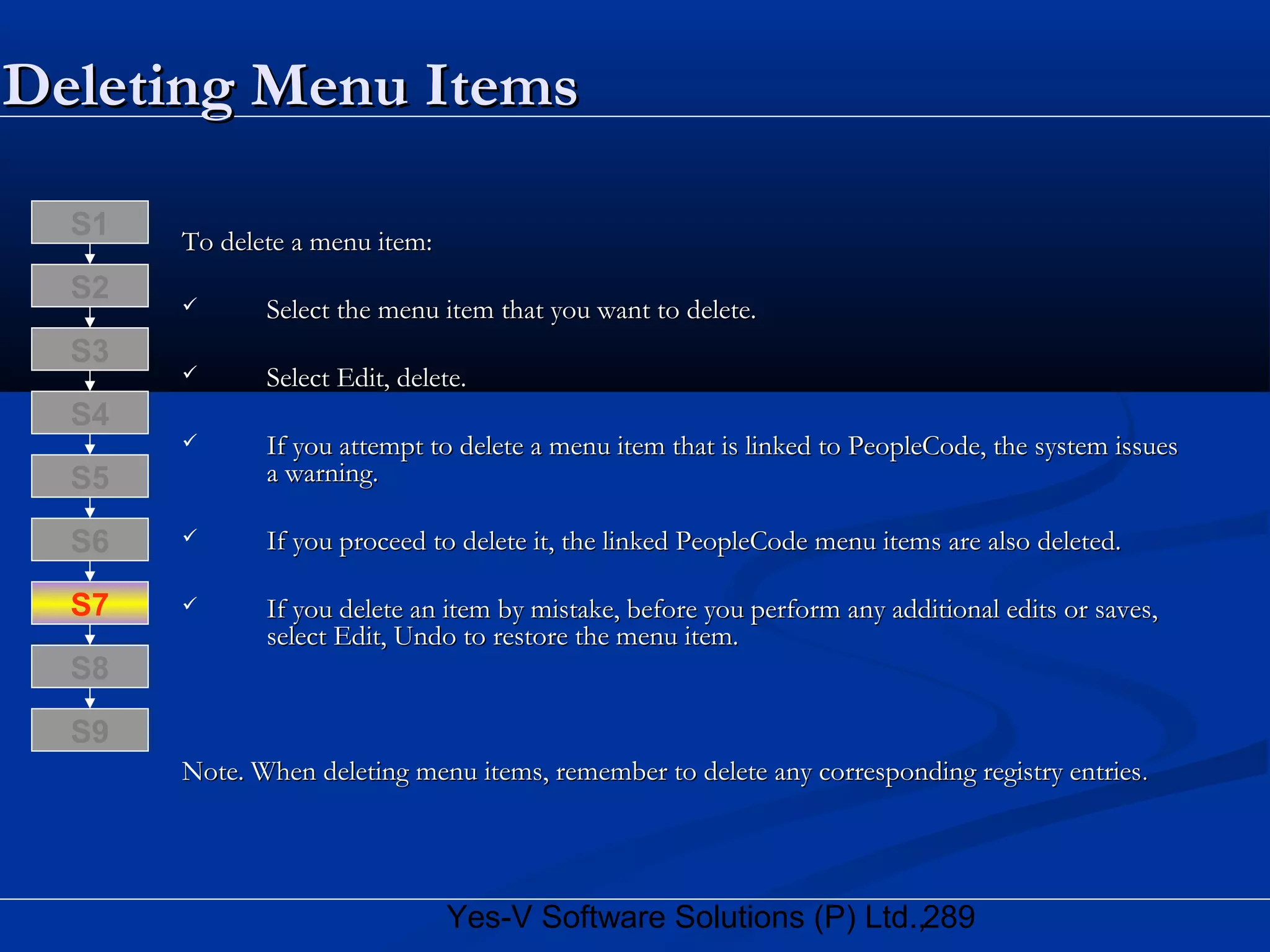 289Yes-V Software Solutions (P) Ltd.,
Deleting Menu ItemsDeleting Menu Items
To delete a menu item:To delete a menu item:
 Select the menu item that you want to delete.Select the menu item that you want to delete.
 Select Edit, delete.Select Edit, delete.
 If you attempt to delete a menu item that is linked to PeopleCode, the system issuesIf you attempt to delete a menu item that is linked to PeopleCode, the system issues
a warning.a warning.
 If you proceed to delete it, the linked PeopleCode menu items are also deleted.If you proceed to delete it, the linked PeopleCode menu items are also deleted.
 If you delete an item by mistake, before you perform any additional edits or saves,If you delete an item by mistake, before you perform any additional edits or saves,
select Edit, Undo to restore the menu item.select Edit, Undo to restore the menu item.
Note. When deleting menu items, remember to delete any corresponding registry entriesNote. When deleting menu items, remember to delete any corresponding registry entries..
S8
S9
S7
S6
S5
S4
S3
S2
S1
 