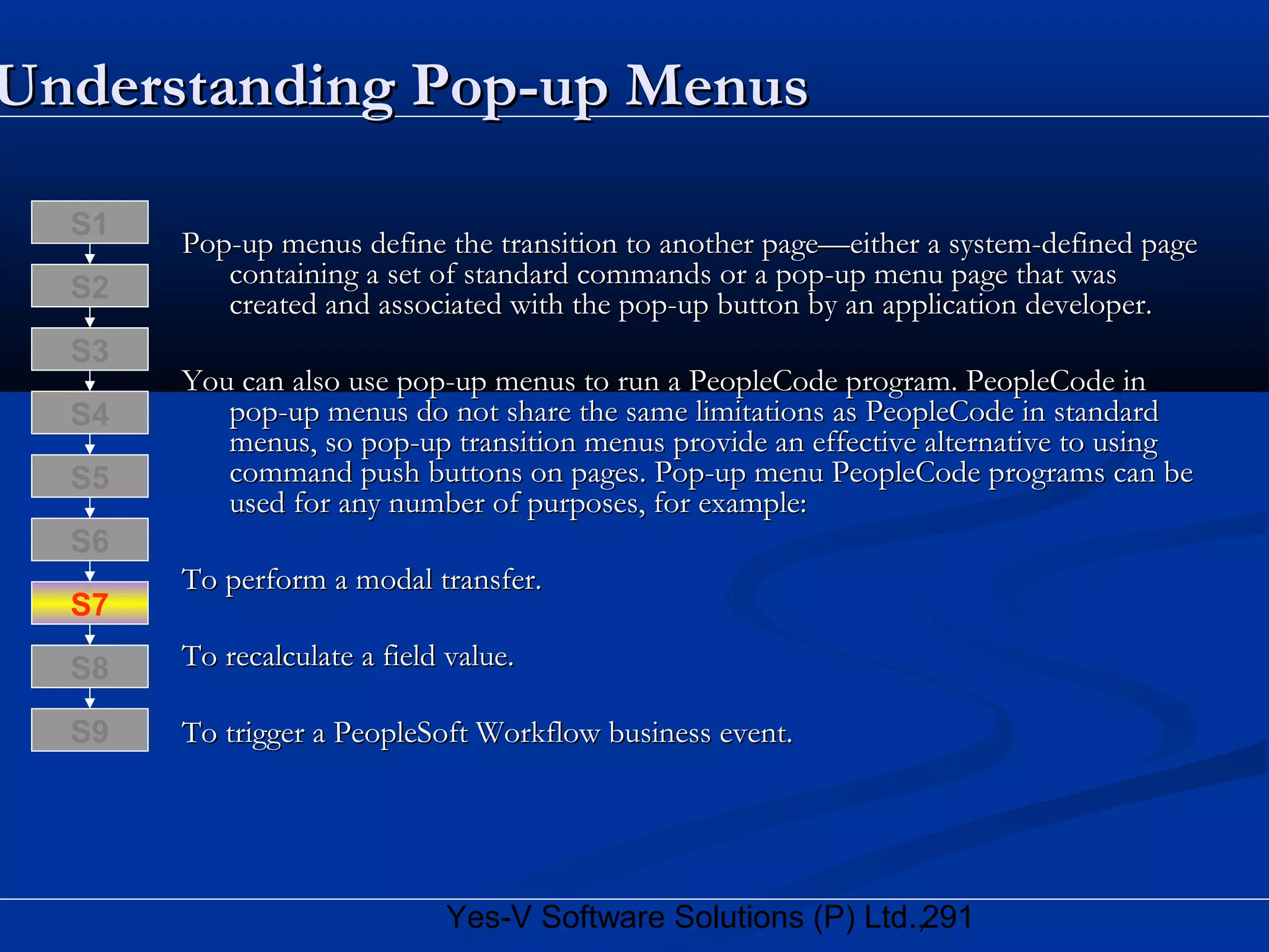 291Yes-V Software Solutions (P) Ltd.,
Understanding Pop-up MenusUnderstanding Pop-up Menus
Pop-up menus define the transition to another page—either a system-defined pagePop-up menus define the transition to another page—either a system-defined page
containing a set of standard commands or a pop-up menu page that wascontaining a set of standard commands or a pop-up menu page that was
created and associated with the pop-up button by an application developer.created and associated with the pop-up button by an application developer.
You can also use pop-up menus to run a PeopleCode program. PeopleCode inYou can also use pop-up menus to run a PeopleCode program. PeopleCode in
pop-up menus do not share the same limitations as PeopleCode in standardpop-up menus do not share the same limitations as PeopleCode in standard
menus, so pop-up transition menus provide an effective alternative to usingmenus, so pop-up transition menus provide an effective alternative to using
command push buttons on pages. Pop-up menu PeopleCode programs can becommand push buttons on pages. Pop-up menu PeopleCode programs can be
used for any number of purposes, for example:used for any number of purposes, for example:
To perform a modal transfer.To perform a modal transfer.
To recalculate a field value.To recalculate a field value.
To trigger a PeopleSoft Workflow business event.To trigger a PeopleSoft Workflow business event.
S8
S9
S7
S6
S5
S4
S3
S2
S1
 