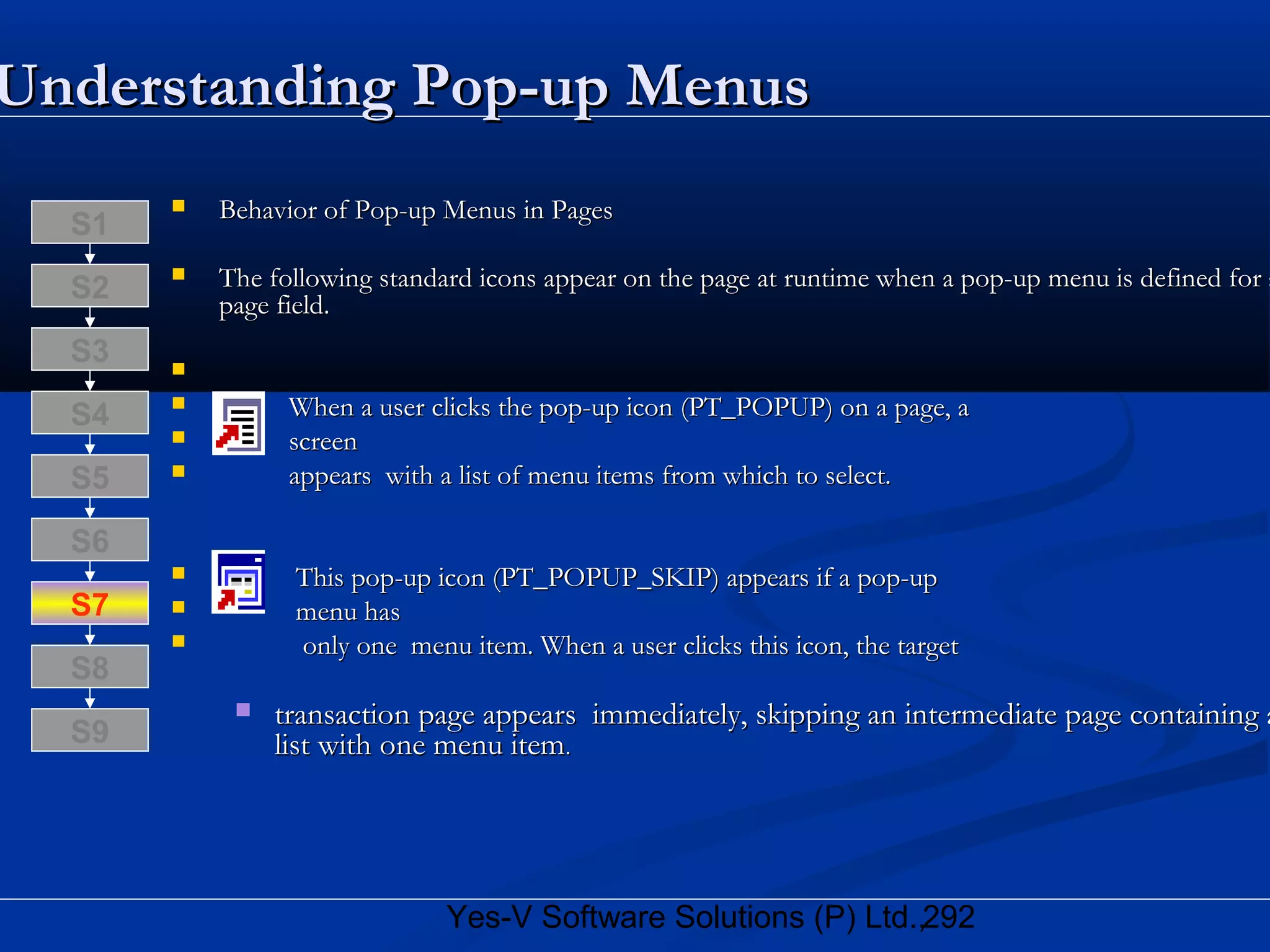 292Yes-V Software Solutions (P) Ltd.,
 Behavior of Pop-up Menus in PagesBehavior of Pop-up Menus in Pages
 The following standard icons appear on the page at runtime when a pop-up menu is defined for aThe following standard icons appear on the page at runtime when a pop-up menu is defined for a
page field.page field.

 When a user clicks the pop-up icon (PT_POPUP) on a page, aWhen a user clicks the pop-up icon (PT_POPUP) on a page, a
 screenscreen
 appears with a list of menu items from which to select.appears with a list of menu items from which to select.
 This pop-up icon (PT_POPUP_SKIP) appears if a pop-upThis pop-up icon (PT_POPUP_SKIP) appears if a pop-up
 menu hasmenu has
 only one menu item. When a user clicks this icon, the targetonly one menu item. When a user clicks this icon, the target
 transaction page appears immediately, skipping an intermediate page containing atransaction page appears immediately, skipping an intermediate page containing a
list with one menu itemlist with one menu item..
S8
S9
S7
S6
S5
S4
S3
S2
S1
Understanding Pop-up MenusUnderstanding Pop-up Menus
 