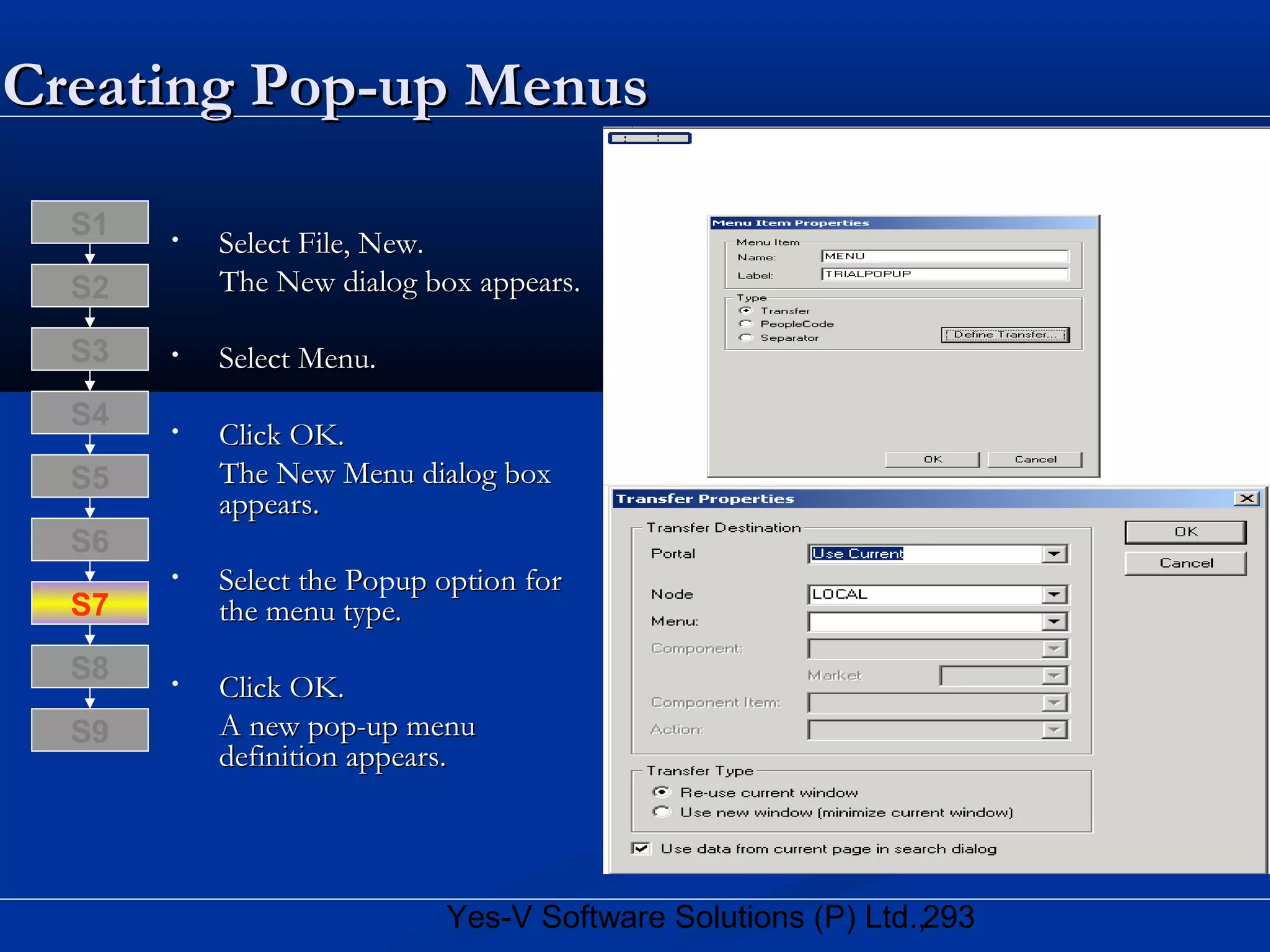 293Yes-V Software Solutions (P) Ltd.,
Creating Pop-up MenusCreating Pop-up Menus
• Select File, New.Select File, New.
The New dialog box appears.The New dialog box appears.
• Select Menu.Select Menu.
• Click OK.Click OK.
The New Menu dialog boxThe New Menu dialog box
appears.appears.
• Select the PoSelect the Popup option forup option for
the menu type.the menu type.
• Click OK.Click OK.
A new pop-up menuA new pop-up menu
definition appears.definition appears.
S8
S9
S7
S6
S5
S4
S3
S2
S1
 