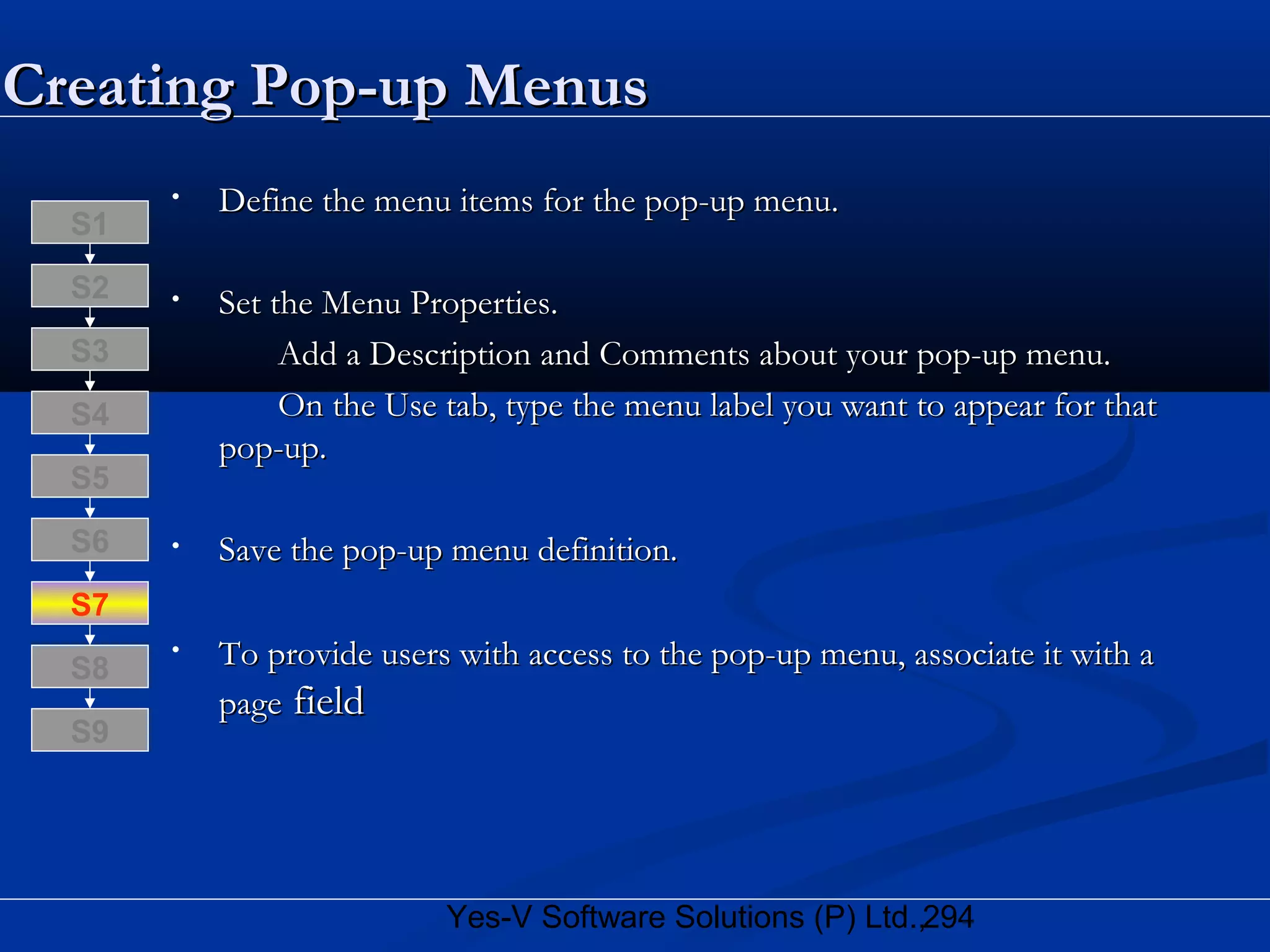 294Yes-V Software Solutions (P) Ltd.,
• Define the menu items for the pop-up menu.Define the menu items for the pop-up menu.
• Set the Menu Properties.Set the Menu Properties.
Add a Description and Comments about your pop-up menu.Add a Description and Comments about your pop-up menu.
On the Use tab, type the menu label you want to appear for thatOn the Use tab, type the menu label you want to appear for that
pop-up.pop-up.
• Save the pop-up menu definition.Save the pop-up menu definition.
• To provide users with access to the pop-up menu, associate it with aTo provide users with access to the pop-up menu, associate it with a
pagepage fieldfield
S8
S9
S7
S6
S5
S4
S3
S2
S1
Creating Pop-up MenusCreating Pop-up Menus
 