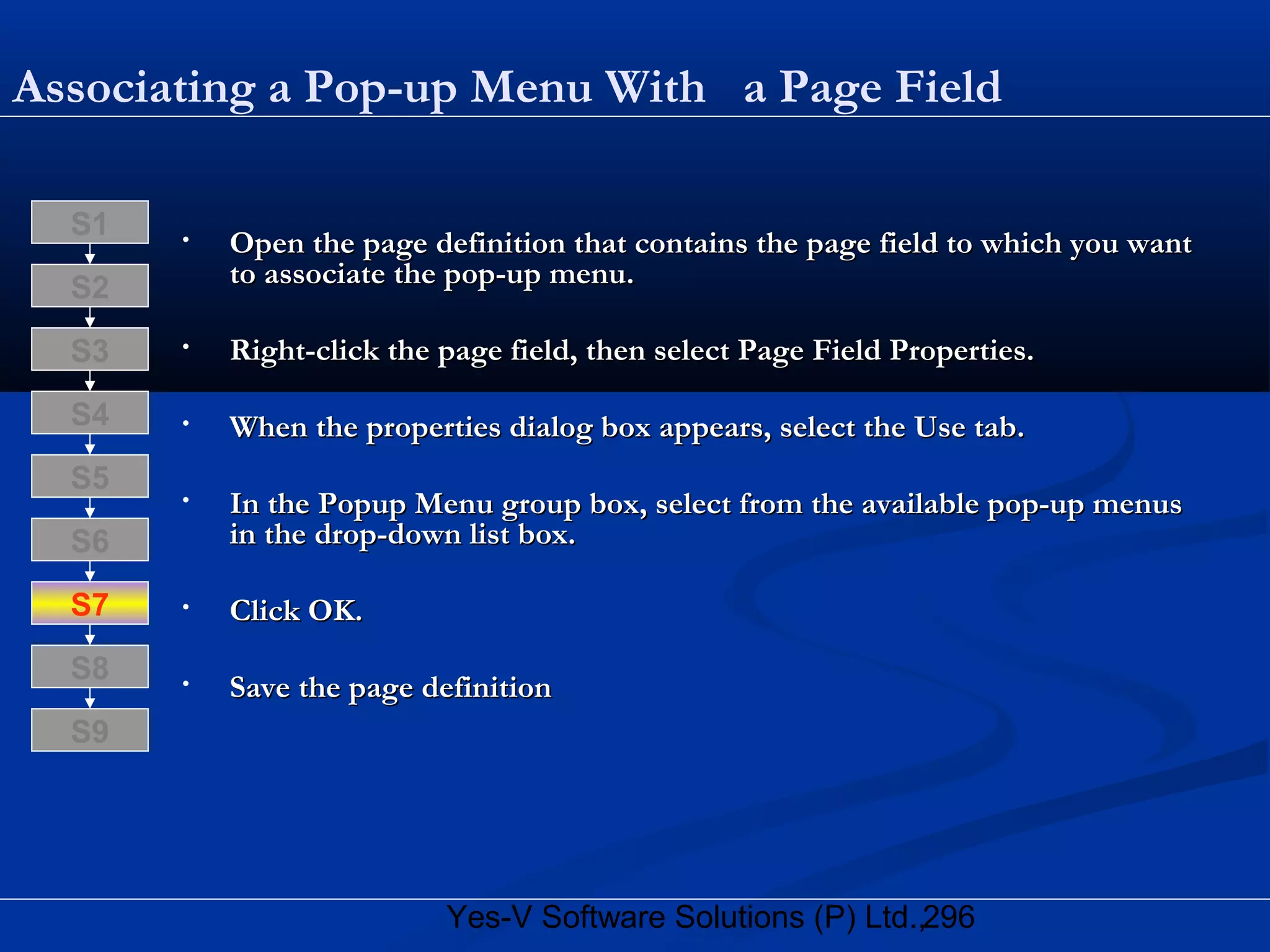 296Yes-V Software Solutions (P) Ltd.,
Associating a Pop-up Menu With a Page Field
• Open the page definition that contains the page field to which you wantOpen the page definition that contains the page field to which you want
to associate the pop-up menu.to associate the pop-up menu.
• Right-click the page field, then select Page Field Properties.Right-click the page field, then select Page Field Properties.
• When the properties dialog box appears, select the Use tab.When the properties dialog box appears, select the Use tab.
• In the Popup Menu group box, select from the available pop-up menusIn the Popup Menu group box, select from the available pop-up menus
in the drop-down list box.in the drop-down list box.
• Click OK.Click OK.
• Save the page definitionSave the page definition
S8
S9
S7
S6
S5
S4
S3
S2
S1
 