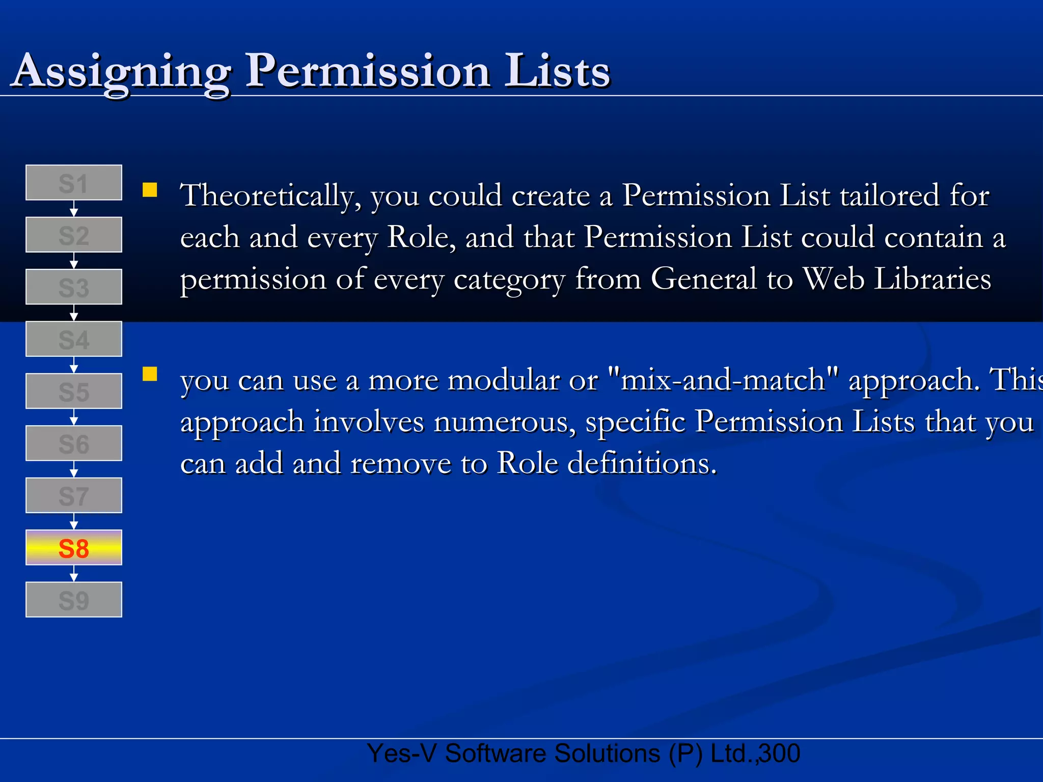 300Yes-V Software Solutions (P) Ltd.,
Assigning Permission ListsAssigning Permission Lists
 Theoretically, you could create a Permission List tailored forTheoretically, you could create a Permission List tailored for
each and every Role, and that Permission List could contain aeach and every Role, and that Permission List could contain a
permission of every category from General to Web Librariespermission of every category from General to Web Libraries
 you can use a more modular or "mix-and-match" approach. Thisyou can use a more modular or "mix-and-match" approach. This
approach involves numerous, specific Permission Lists that youapproach involves numerous, specific Permission Lists that you
can add and remove to Role definitions.can add and remove to Role definitions.
S8
S9
S7
S6
S5
S4
S3
S2
S1
 