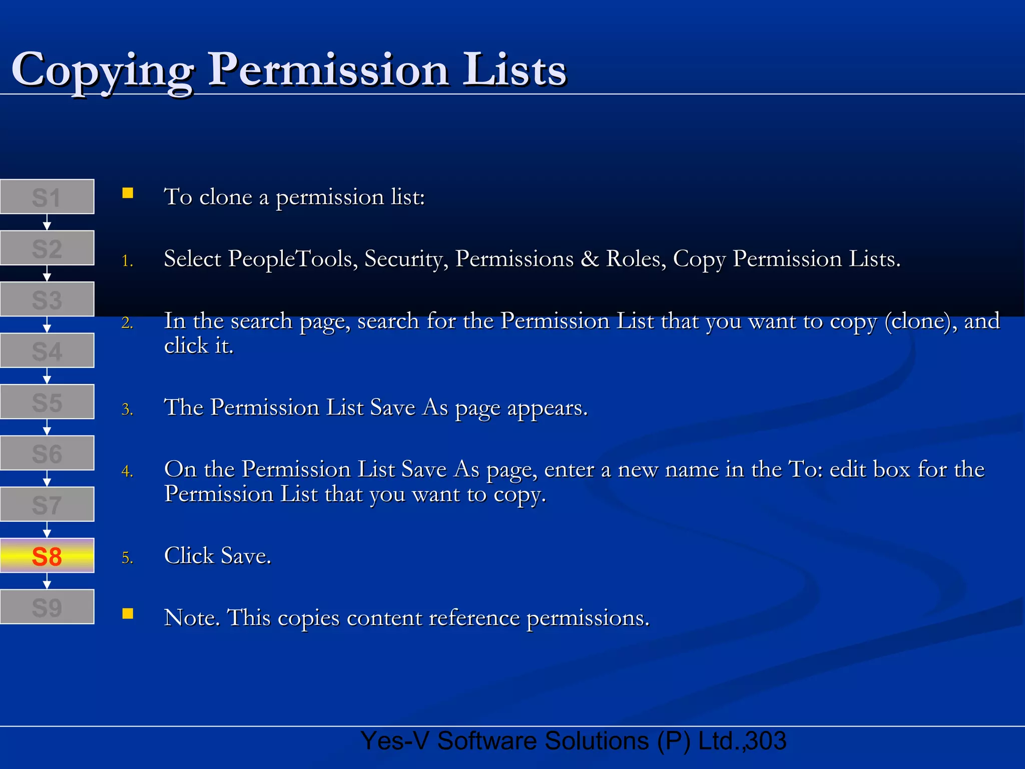 303Yes-V Software Solutions (P) Ltd.,
Copying Permission ListsCopying Permission Lists
 To clone a permission list:To clone a permission list:
1.1. Select PeopleTools, Security, Permissions & Roles, Copy Permission Lists.Select PeopleTools, Security, Permissions & Roles, Copy Permission Lists.
2.2. In the search page, search for the Permission List that you want to copy (clone), andIn the search page, search for the Permission List that you want to copy (clone), and
click it.click it.
3.3. The Permission List Save As page appears.The Permission List Save As page appears.
4.4. On the Permission List Save As page, enter a new name in the To: edit box for theOn the Permission List Save As page, enter a new name in the To: edit box for the
Permission List that you want to copy.Permission List that you want to copy.
5.5. Click Save.Click Save.
 Note. This copies content reference permissions.Note. This copies content reference permissions.
S8
S9
S7
S6
S5
S4
S3
S2
S1
 