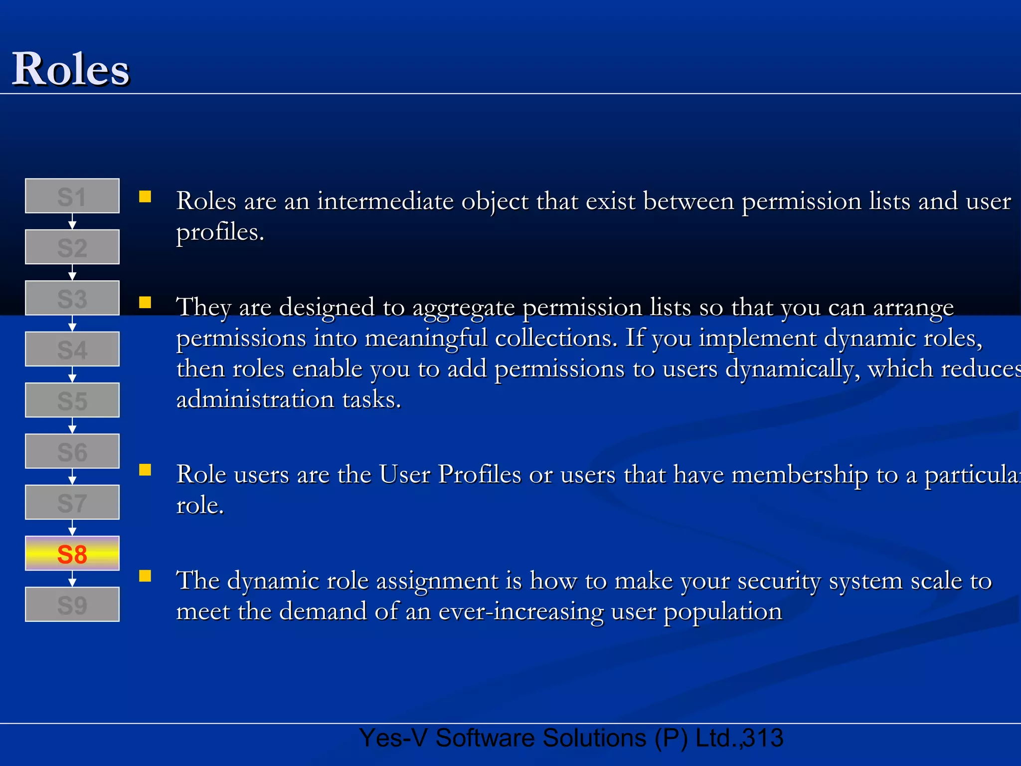 313Yes-V Software Solutions (P) Ltd.,
RolesRoles
 Roles are an intermediate object that exist between permission lists and userRoles are an intermediate object that exist between permission lists and user
profiles.profiles.
 They are designed to aggregate permission lists so that you can arrangeThey are designed to aggregate permission lists so that you can arrange
permissions into meaningful collections. If you implement dynamic roles,permissions into meaningful collections. If you implement dynamic roles,
then roles enable you to add permissions to users dynamically, which reducesthen roles enable you to add permissions to users dynamically, which reduces
administration tasks.administration tasks.
 Role users are the User Profiles or users that have membership to a particularRole users are the User Profiles or users that have membership to a particular
role.role.
 The dynamic role assignment is how to make your security system scale toThe dynamic role assignment is how to make your security system scale to
meet the demand of an ever-increasing user populationmeet the demand of an ever-increasing user population
S8
S9
S7
S6
S5
S4
S3
S2
S1
 