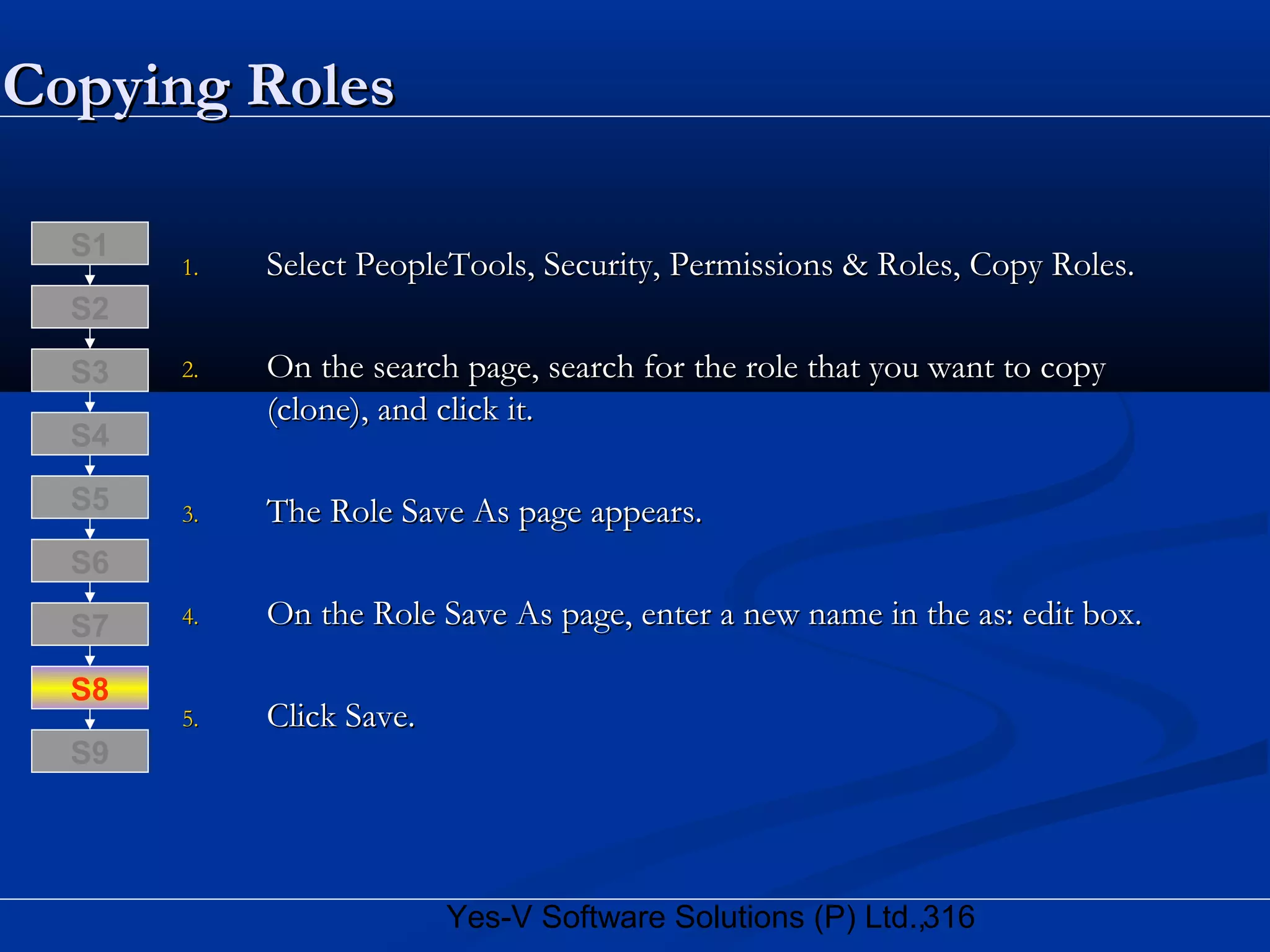 316Yes-V Software Solutions (P) Ltd.,
Copying RolesCopying Roles
1.1. Select PeopleTools, Security, Permissions & Roles, Copy Roles.Select PeopleTools, Security, Permissions & Roles, Copy Roles.
2.2. On the search page, search for the role that you want to copyOn the search page, search for the role that you want to copy
(clone), and click it.(clone), and click it.
3.3. The Role Save As page appears.The Role Save As page appears.
4.4. On the Role Save As page, enter a new name in the as: edit box.On the Role Save As page, enter a new name in the as: edit box.
5.5. Click Save.Click Save.
S8
S9
S7
S6
S5
S4
S3
S2
S1
 