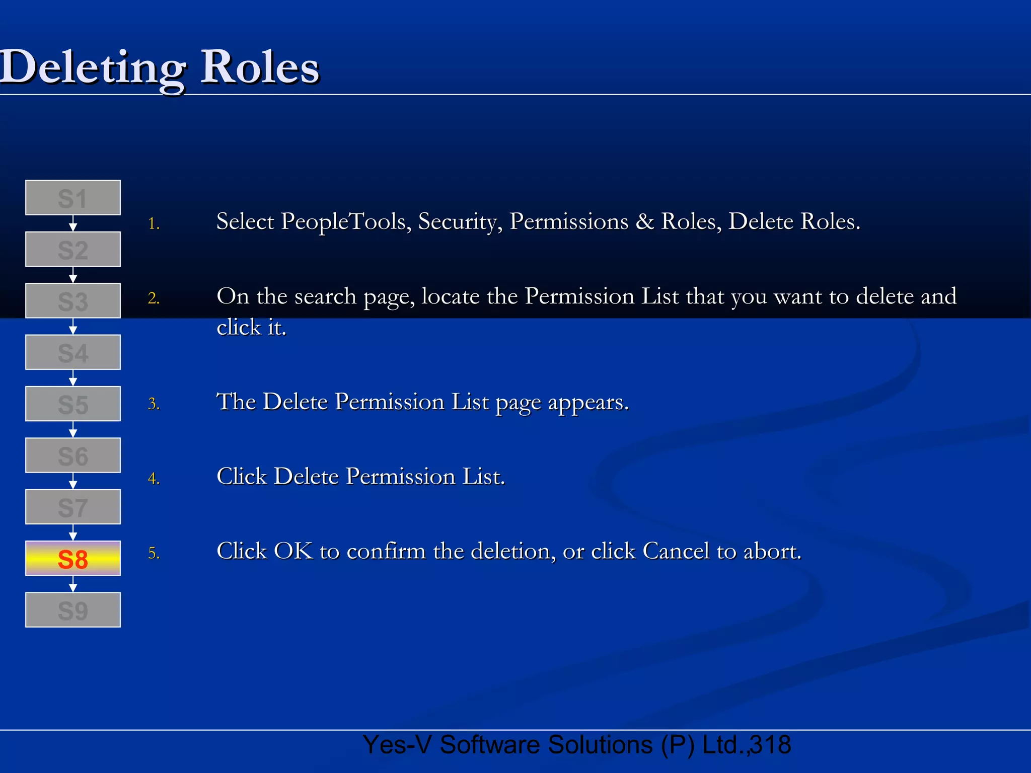 318Yes-V Software Solutions (P) Ltd.,
Deleting RolesDeleting Roles
1.1. Select PeopleTools, Security, Permissions & Roles, Delete Roles.Select PeopleTools, Security, Permissions & Roles, Delete Roles.
2.2. On the search page, locate the Permission List that you want to delete andOn the search page, locate the Permission List that you want to delete and
click it.click it.
3.3. The Delete Permission List page appears.The Delete Permission List page appears.
4.4. Click Delete Permission List.Click Delete Permission List.
5.5. Click OK to confirm the deletion, or click Cancel to abort.Click OK to confirm the deletion, or click Cancel to abort.S8
S9
S7
S6
S5
S4
S3
S2
S1
 