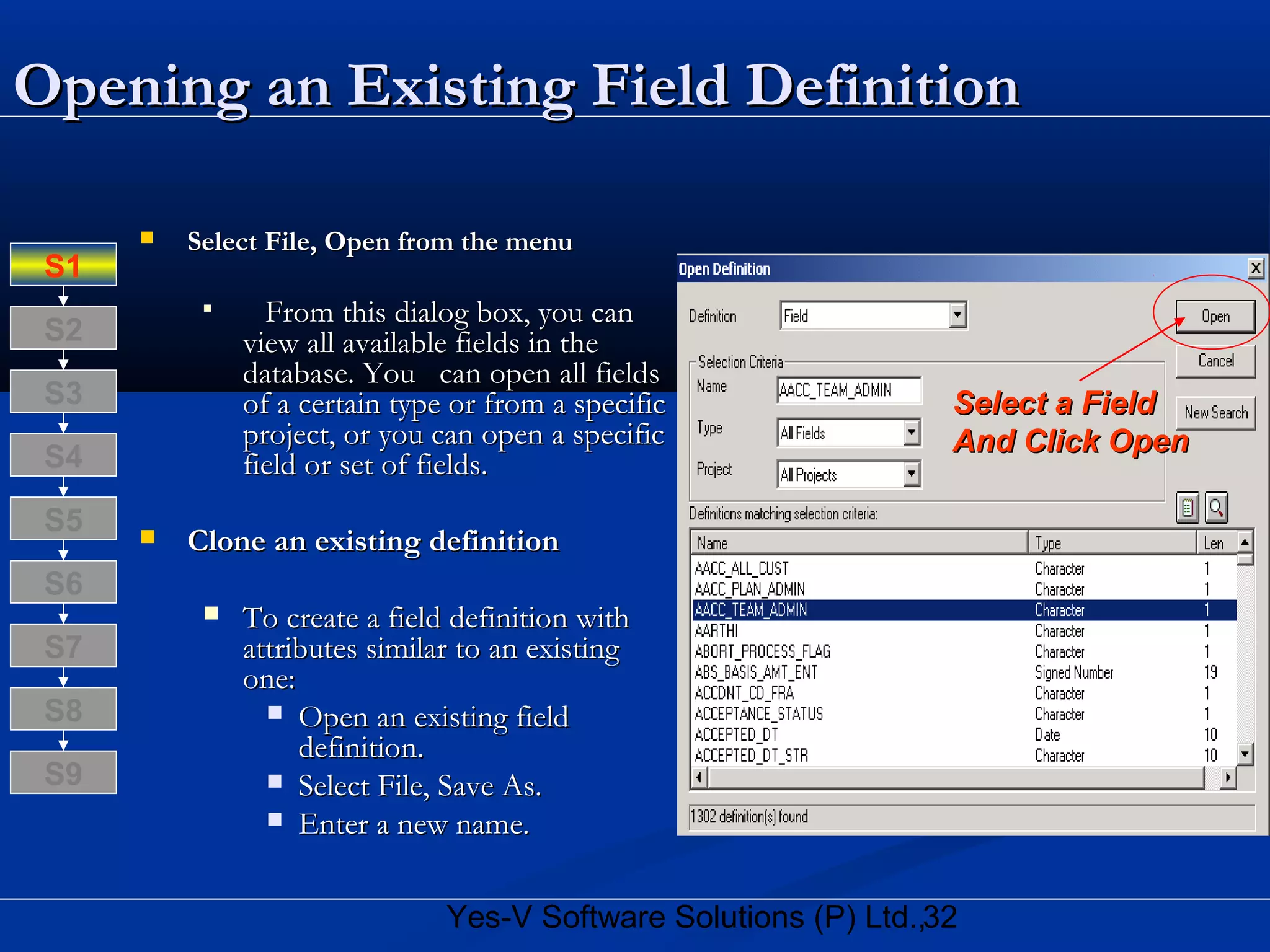 32Yes-V Software Solutions (P) Ltd.,
Opening an Existing Field DefinitionOpening an Existing Field Definition
 Select File, Open from the menuSelect File, Open from the menu

From this dialog box, you canFrom this dialog box, you can
view all available fields in theview all available fields in the
database. You can open all fieldsdatabase. You can open all fields
of a certain type or from a specificof a certain type or from a specific
project, or you can open a specificproject, or you can open a specific
field or set of fields.field or set of fields.
 Clone an existing definitionClone an existing definition
 To create a field definition withTo create a field definition with
attributes similar to an existingattributes similar to an existing
one:one:
 Open an existing fieldOpen an existing field
definition.definition.
 Select File, Save As.Select File, Save As.
 Enter a new name.Enter a new name.
Select a FieldSelect a Field
And Click OpenAnd Click Open
S8
S9
S7
S6
S5
S4
S3
S2
S1
 