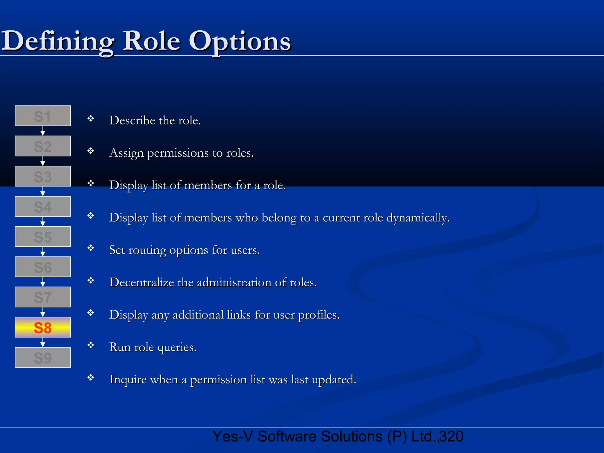 320Yes-V Software Solutions (P) Ltd.,
Defining Role OptionsDefining Role Options
 Describe the role.Describe the role.
 Assign permissions to roles.Assign permissions to roles.
 Display list of members for a role.Display list of members for a role.
 Display list of members who belong to a current role dynamically.Display list of members who belong to a current role dynamically.
 Set routing options for users.Set routing options for users.
 Decentralize the administration of roles.Decentralize the administration of roles.
 Display any additional links for user profiles.Display any additional links for user profiles.
 Run role queries.Run role queries.
 Inquire when a permission list was last updated.Inquire when a permission list was last updated.
S8
S9
S7
S6
S5
S4
S3
S2
S1
 