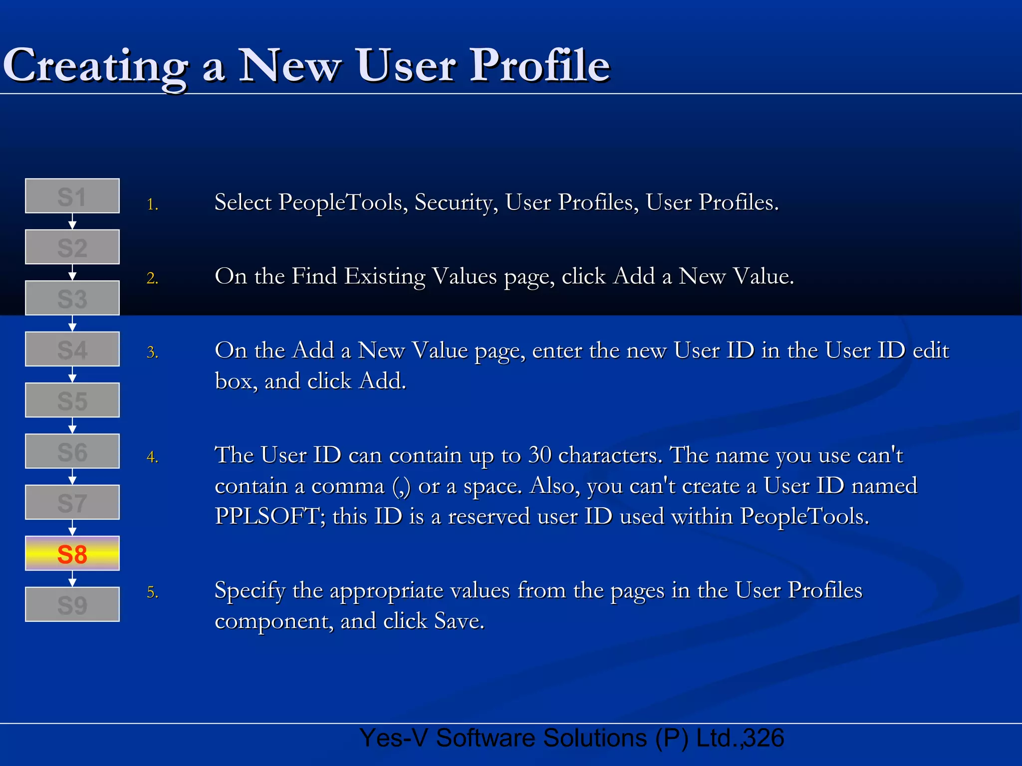326Yes-V Software Solutions (P) Ltd.,
Creating a New User ProfileCreating a New User Profile
1.1. Select PeopleTools, Security, User Profiles, User Profiles.Select PeopleTools, Security, User Profiles, User Profiles.
2.2. On the Find Existing Values page, click Add a New Value.On the Find Existing Values page, click Add a New Value.
3.3. On the Add a New Value page, enter the new User ID in the User ID editOn the Add a New Value page, enter the new User ID in the User ID edit
box, and click Add.box, and click Add.
4.4. The User ID can contain up to 30 characters. The name you use can'tThe User ID can contain up to 30 characters. The name you use can't
contain a comma (,) or a space. Also, you can't create a User ID namedcontain a comma (,) or a space. Also, you can't create a User ID named
PPLSOFT; this ID is a reserved user ID used within PeopleTools.PPLSOFT; this ID is a reserved user ID used within PeopleTools.
5.5. Specify the appropriate values from the pages in the User ProfilesSpecify the appropriate values from the pages in the User Profiles
component, and click Save.component, and click Save.
S8
S9
S7
S6
S5
S4
S3
S2
S1
 