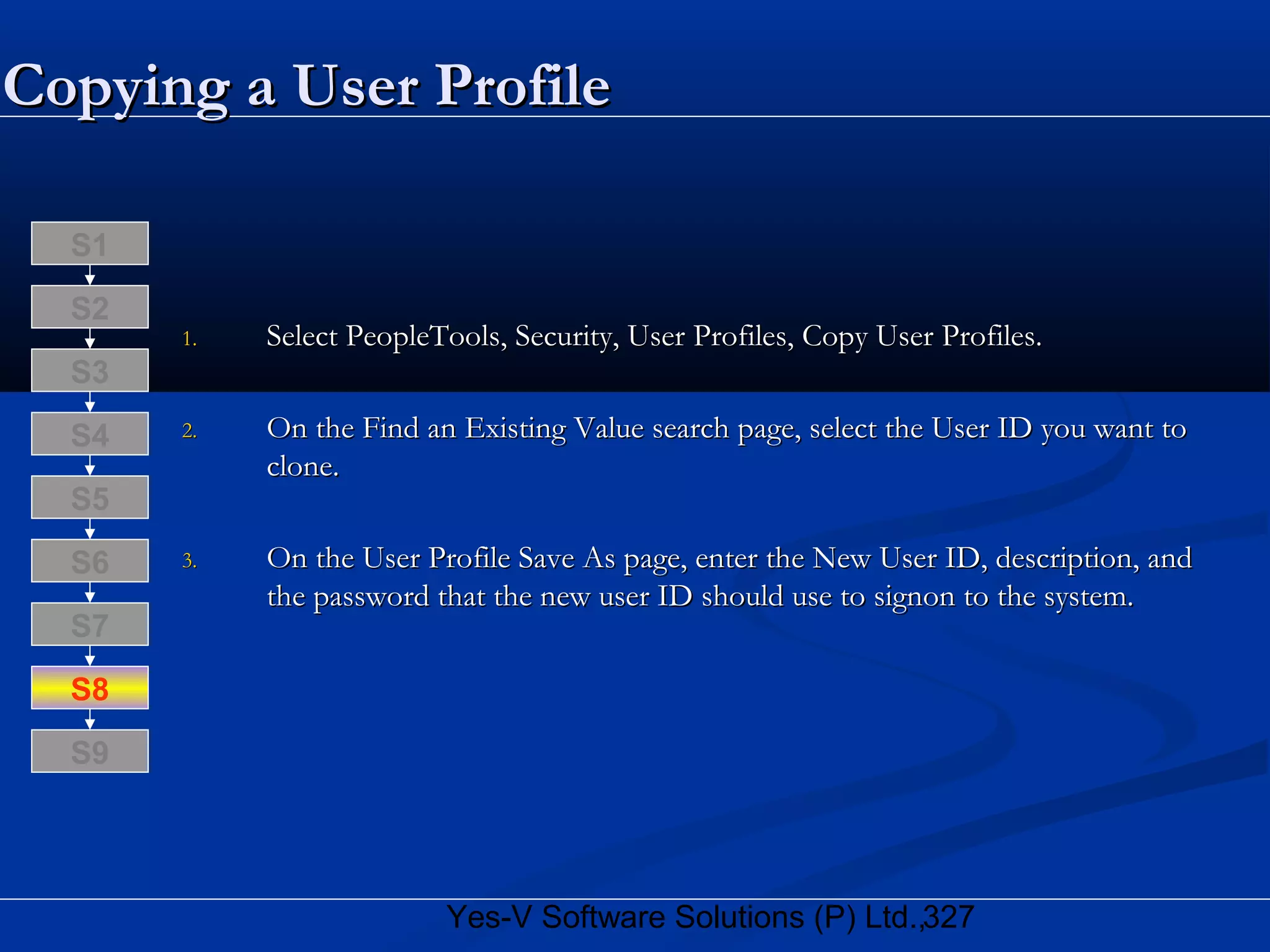 327Yes-V Software Solutions (P) Ltd.,
Copying a User ProfileCopying a User Profile
1.1. Select PeopleTools, Security, User Profiles, Copy User Profiles.Select PeopleTools, Security, User Profiles, Copy User Profiles.
2.2. On the Find an Existing Value search page, select the User ID you want toOn the Find an Existing Value search page, select the User ID you want to
clone.clone.
3.3. On the User Profile Save As page, enter the New User ID, description, andOn the User Profile Save As page, enter the New User ID, description, and
the password that the new user ID should use to signon to the system.the password that the new user ID should use to signon to the system.
S8
S9
S7
S6
S5
S4
S3
S2
S1
 