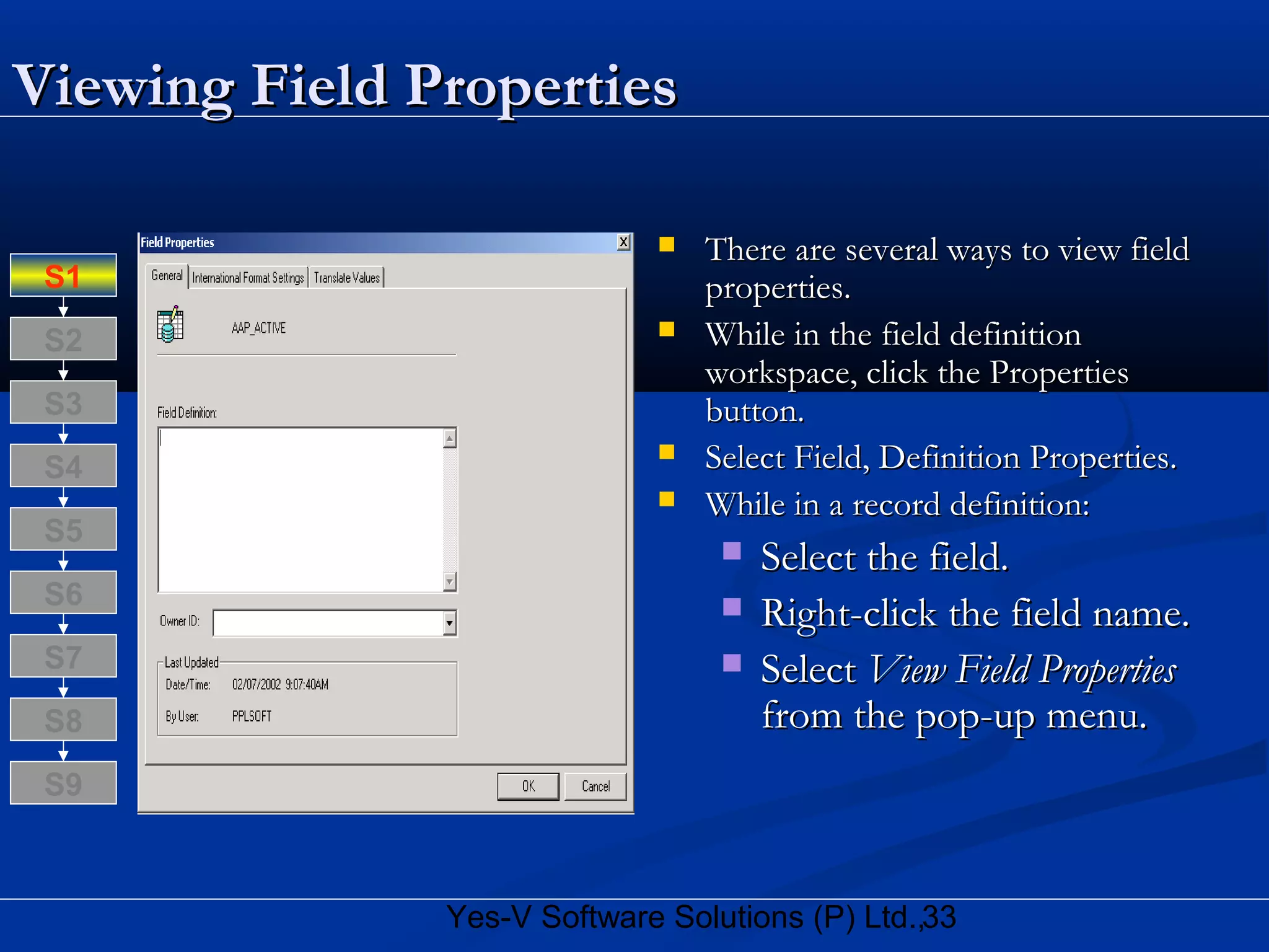 33Yes-V Software Solutions (P) Ltd.,
Viewing Field PropertiesViewing Field Properties
 There are several ways to view fieldThere are several ways to view field
properties.properties.
 While in the field definitionWhile in the field definition
workspace, click the Propertiesworkspace, click the Properties
button.button.
 Select Field, Definition Properties.Select Field, Definition Properties.
 While in a record definition:While in a record definition:
 Select the field.Select the field.
 Right-click the field name.Right-click the field name.
 SelectSelect View Field PropertiesView Field Properties
from the pop-up menu.from the pop-up menu.S8
S9
S7
S6
S5
S4
S3
S2
S1
 