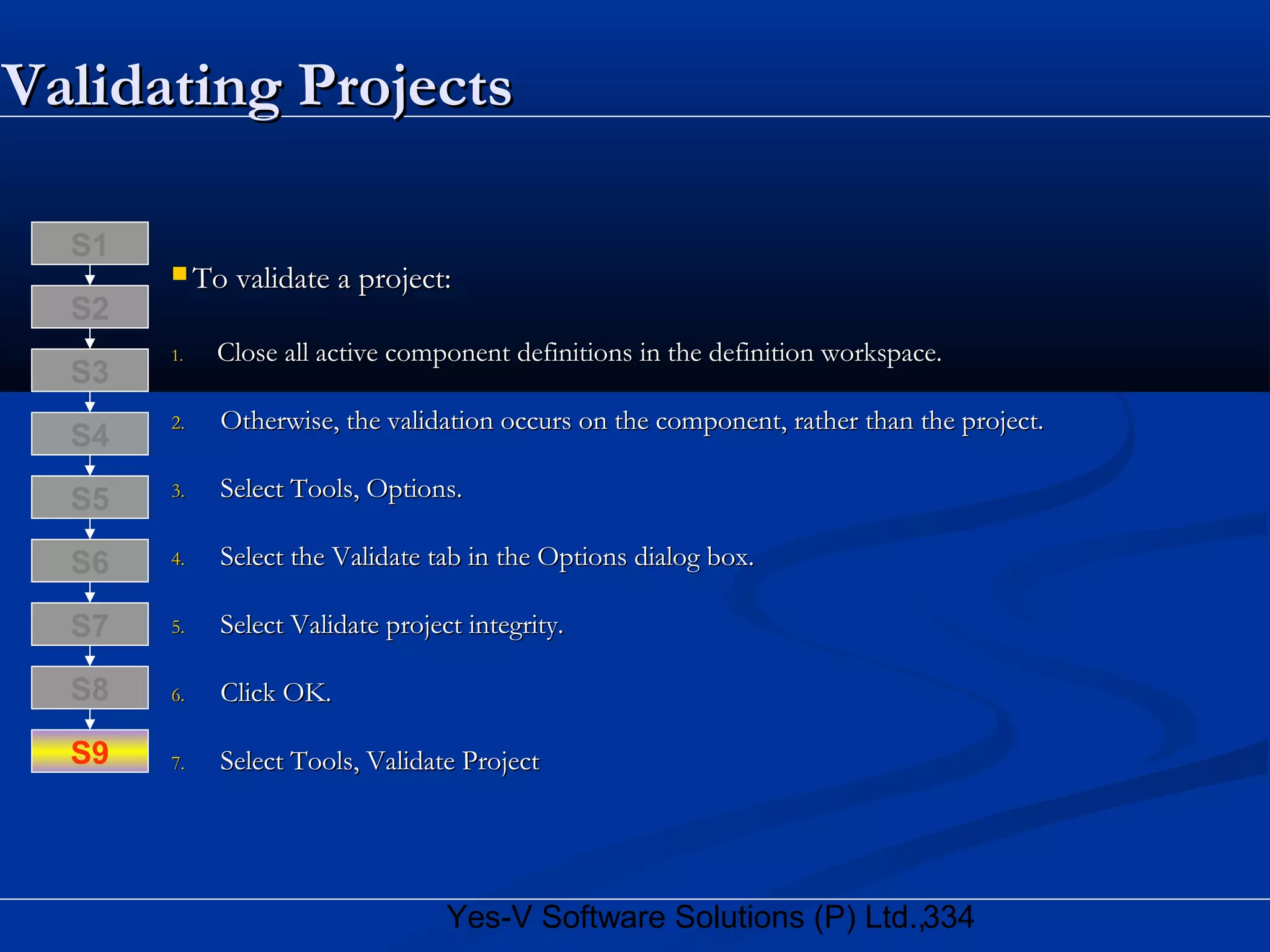 334Yes-V Software Solutions (P) Ltd.,
Validating ProjectsValidating Projects
 To validate a project:To validate a project:
1.1. Close all active component definitions in the definition workspace.Close all active component definitions in the definition workspace.
2.2. Otherwise, the validation occurs on the component, rather than the project.Otherwise, the validation occurs on the component, rather than the project.
3.3. Select Tools, Options.Select Tools, Options.
4.4. Select the Validate tab in the Options dialog box.Select the Validate tab in the Options dialog box.
5.5. Select Validate project integrity.Select Validate project integrity.
6.6. Click OK.Click OK.
7.7. Select Tools, Validate ProjectSelect Tools, Validate Project
S8
S9
S7
S6
S5
S4
S3
S2
S1
 