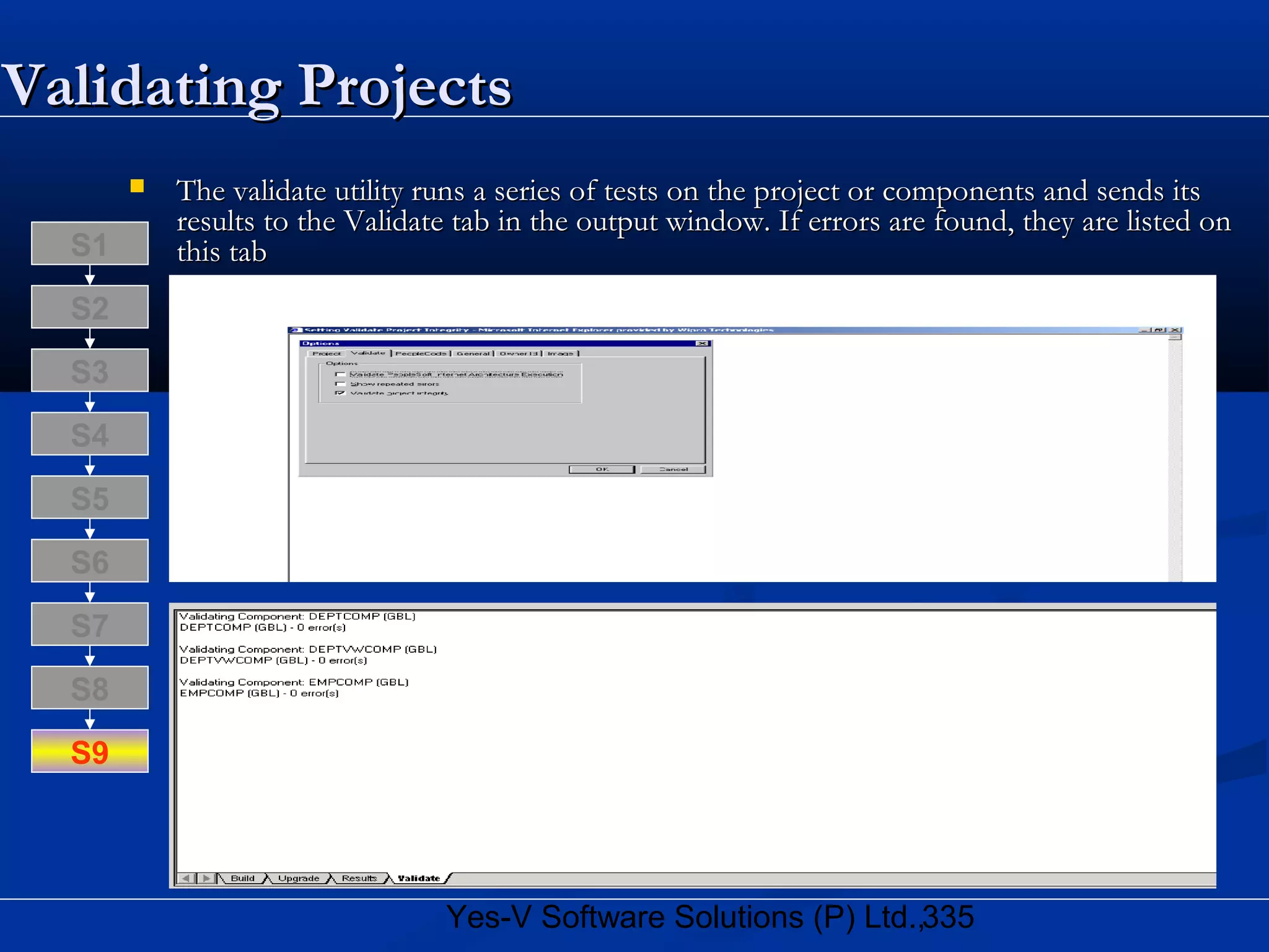 335Yes-V Software Solutions (P) Ltd.,
Validating ProjectsValidating Projects
 The validate utility runs a series of tests on the project or components and sends itsThe validate utility runs a series of tests on the project or components and sends its
results to the Validate tab in the output window. If errors are found, they are listed onresults to the Validate tab in the output window. If errors are found, they are listed on
this tabthis tab
S8
S9
S7
S6
S5
S4
S3
S2
S1
 