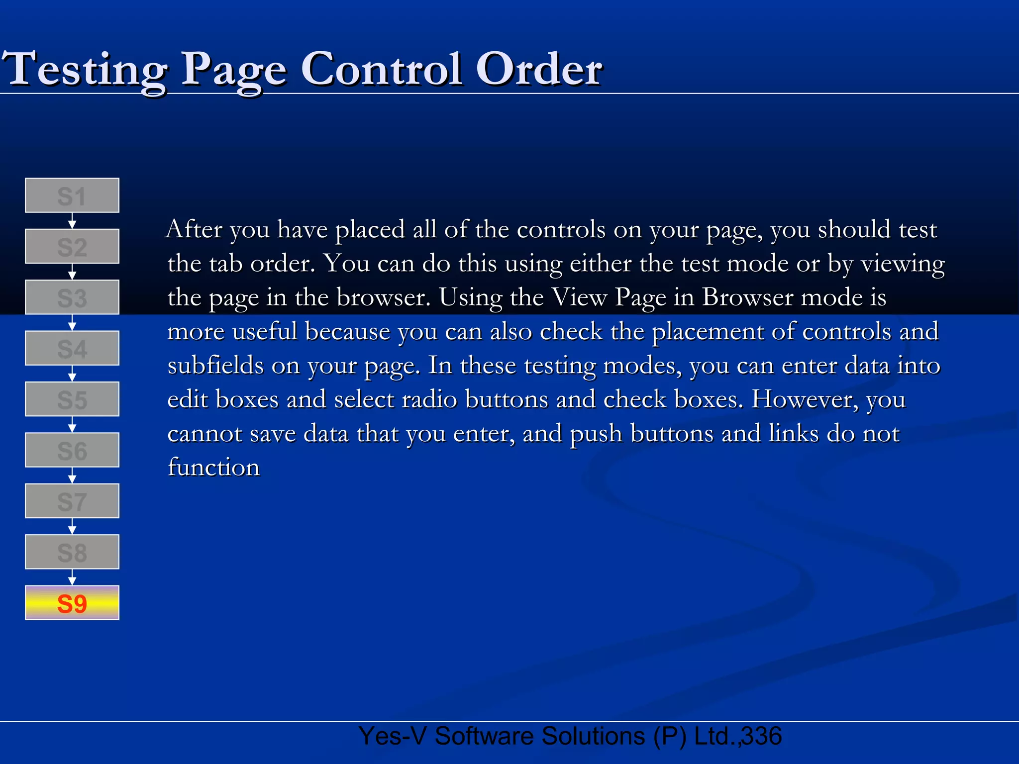 336Yes-V Software Solutions (P) Ltd.,
Testing Page Control OrderTesting Page Control Order
After you have placed all of the controls on your page, you should testAfter you have placed all of the controls on your page, you should test
the tab order. You can do this using either the test mode or by viewingthe tab order. You can do this using either the test mode or by viewing
the page in the browser. Using the View Page in Browser mode isthe page in the browser. Using the View Page in Browser mode is
more useful because you can also check the placement of controls andmore useful because you can also check the placement of controls and
subfields on your page. In these testing modes, you can enter data intosubfields on your page. In these testing modes, you can enter data into
edit boxes and select radio buttons and check boxes. However, youedit boxes and select radio buttons and check boxes. However, you
cannot save data that you enter, and push buttons and links do notcannot save data that you enter, and push buttons and links do not
functionfunction
S8
S9
S7
S6
S5
S4
S3
S2
S1
 