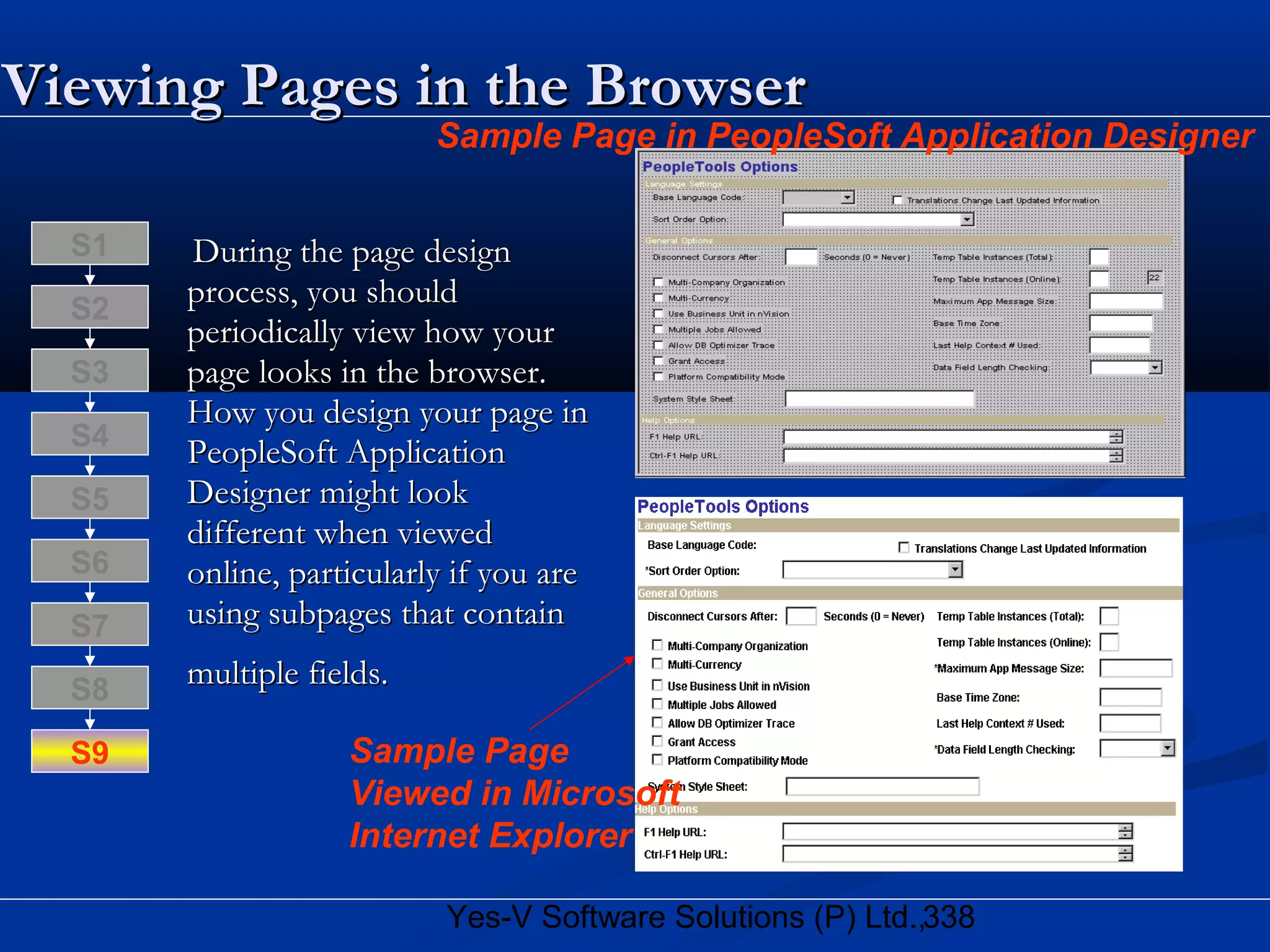 338Yes-V Software Solutions (P) Ltd.,
Viewing Pages in the BrowserViewing Pages in the Browser
During the page designDuring the page design
process, you shouldprocess, you should
periodically view how yourperiodically view how your
page looks in the browser.page looks in the browser.
How you design your page inHow you design your page in
PeopleSoft ApplicationPeopleSoft Application
Designer might lookDesigner might look
different when vieweddifferent when viewed
online, particularly if you areonline, particularly if you are
using subpages that containusing subpages that contain
multiple fields.multiple fields.S8
S9
S7
S6
S5
S4
S3
S2
S1
Sample Page
Viewed in Microsoft
Internet Explorer
Sample Page in PeopleSoft Application Designer
 