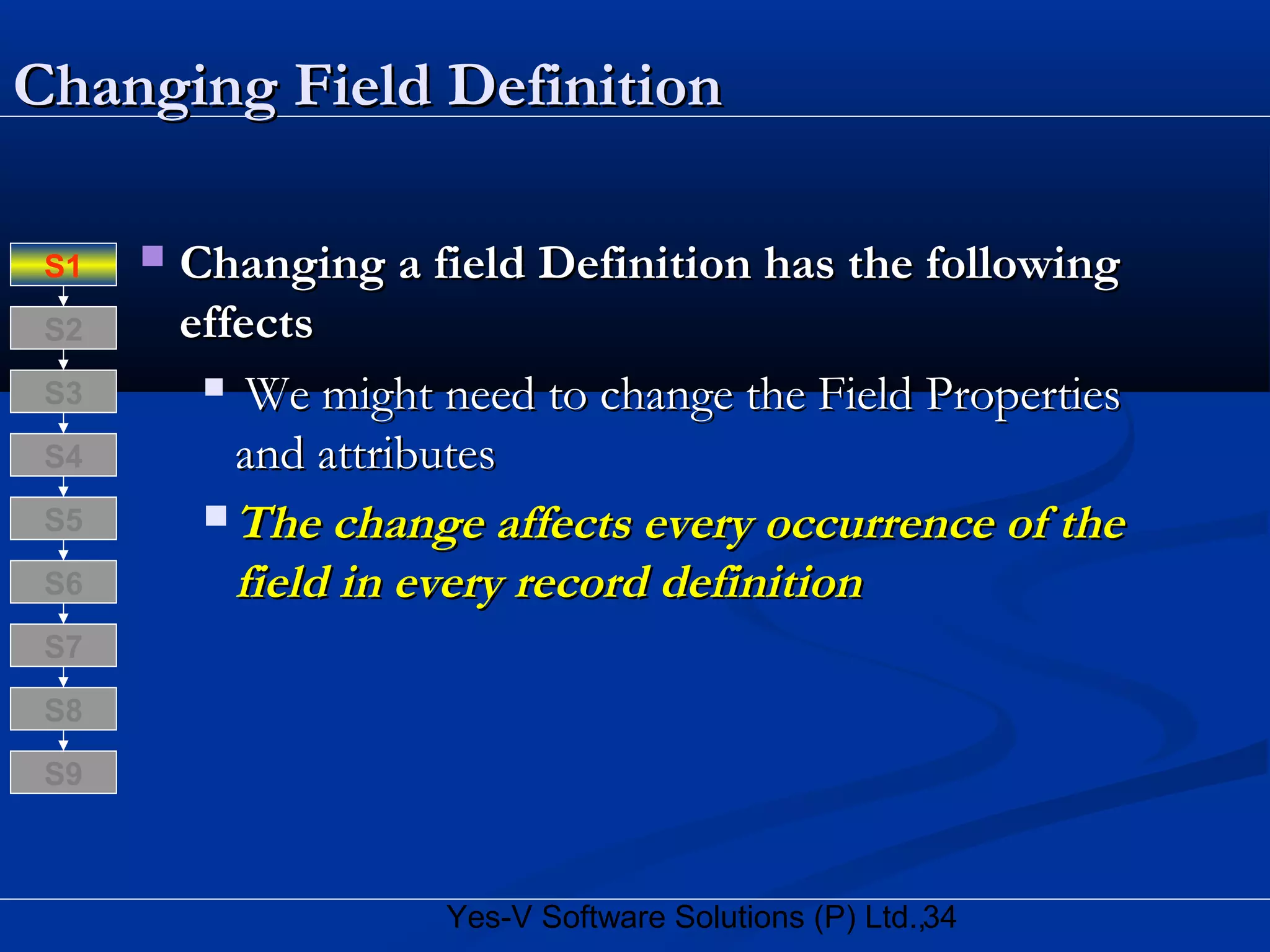 34Yes-V Software Solutions (P) Ltd.,
Changing Field DefinitionChanging Field Definition
 Changing a field Definition has the followingChanging a field Definition has the following
effectseffects
 We might need to change the Field PropertiesWe might need to change the Field Properties
and attributesand attributes
 The change affects every occurrence of theThe change affects every occurrence of the
field in every record definitionfield in every record definition
S8
S9
S7
S6
S5
S4
S3
S2
S1
 
