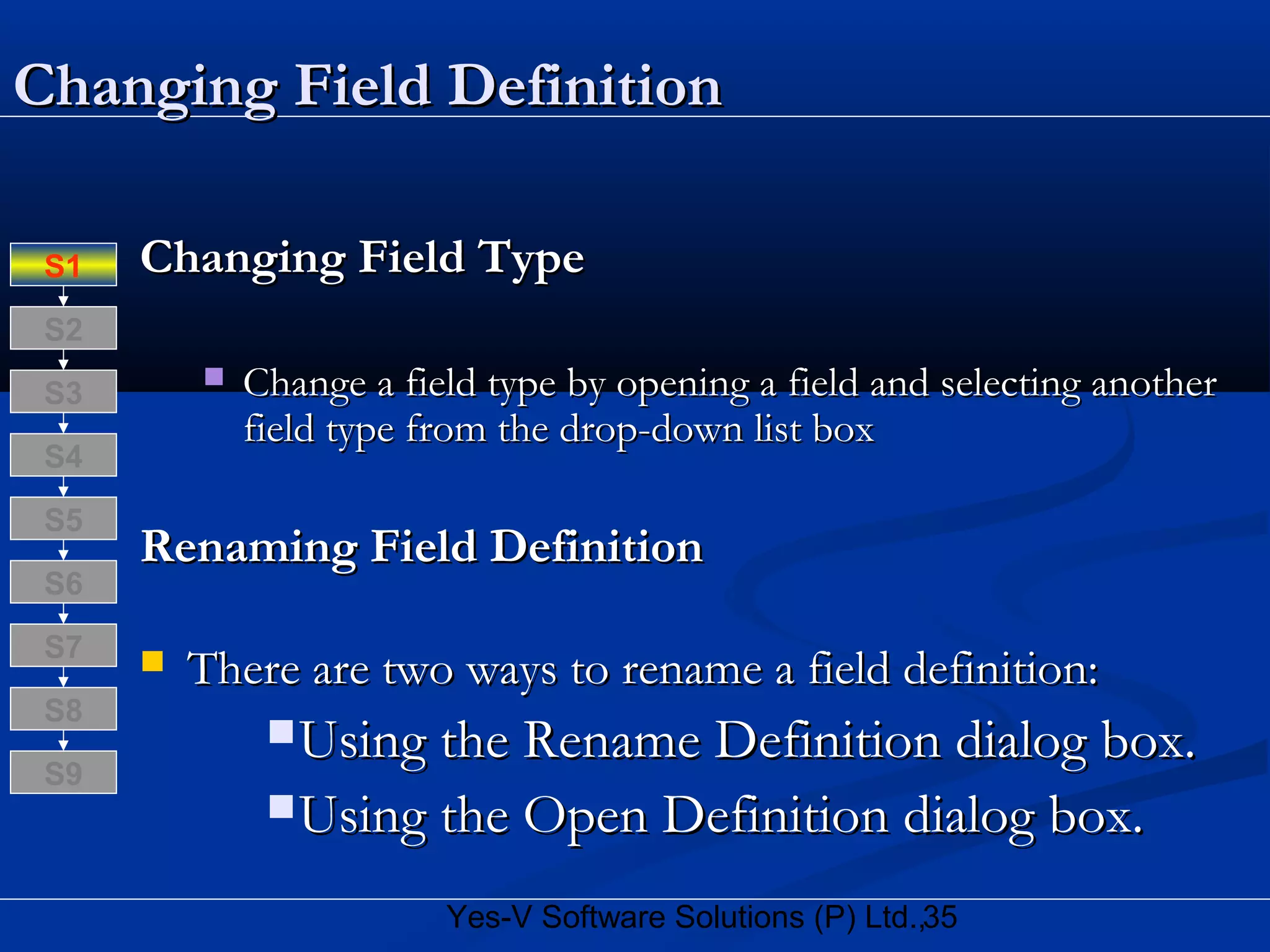 35Yes-V Software Solutions (P) Ltd.,
Changing Field DefinitionChanging Field Definition
Changing Field TypeChanging Field Type
 Change a field type by opening a field and selecting anotherChange a field type by opening a field and selecting another
field type from the drop-down list boxfield type from the drop-down list box
Renaming Field DefinitionRenaming Field Definition
 There are two ways to rename a field definition:There are two ways to rename a field definition:
Using the Rename Definition dialog box.Using the Rename Definition dialog box.
Using the Open Definition dialog box.Using the Open Definition dialog box.
S8
S9
S7
S6
S5
S4
S3
S2
S1
 