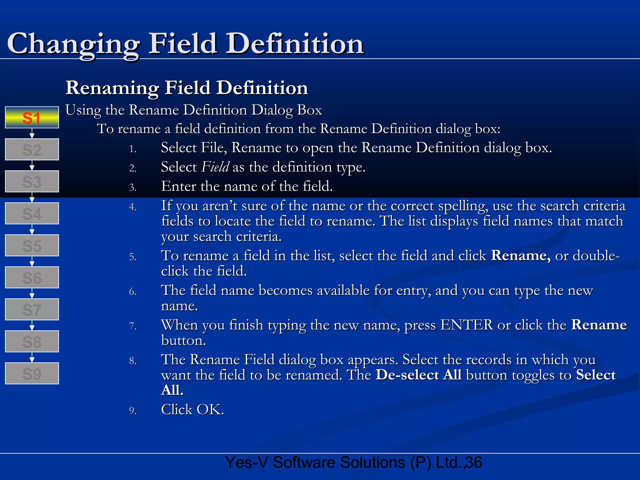 36Yes-V Software Solutions (P) Ltd.,
Changing Field DefinitionChanging Field Definition
Renaming Field DefinitionRenaming Field Definition
Using the Rename Definition Dialog BoxUsing the Rename Definition Dialog Box
To rename a field definition from the Rename Definition dialog box:To rename a field definition from the Rename Definition dialog box:
1.1. Select File, Rename to open the Rename Definition dialog box.Select File, Rename to open the Rename Definition dialog box.
2.2. SelectSelect FieldField as the definition type.as the definition type.
3.3. Enter the name of the field.Enter the name of the field.
4.4. If you aren’t sure of the name or the correct spelling, use the search criteriaIf you aren’t sure of the name or the correct spelling, use the search criteria
fields to locate the field to rename. The list displays field names that matchfields to locate the field to rename. The list displays field names that match
your search criteria.your search criteria.
5.5. To rename a field in the list, select the field and clickTo rename a field in the list, select the field and click Rename,Rename, or double-or double-
click the field.click the field.
6.6. The field name becomes available for entry, and you can type the newThe field name becomes available for entry, and you can type the new
name.name.
7.7. When you finish typing the new name, press ENTER or click theWhen you finish typing the new name, press ENTER or click the RenameRename
button.button.
8.8. The Rename Field dialog box appears. Select the records in which youThe Rename Field dialog box appears. Select the records in which you
want the field to be renamed. Thewant the field to be renamed. The De-select AllDe-select All button toggles tobutton toggles to SelectSelect
All.All.
9.9. Click OK.Click OK.
S8
S9
S7
S6
S5
S4
S3
S2
S1
 