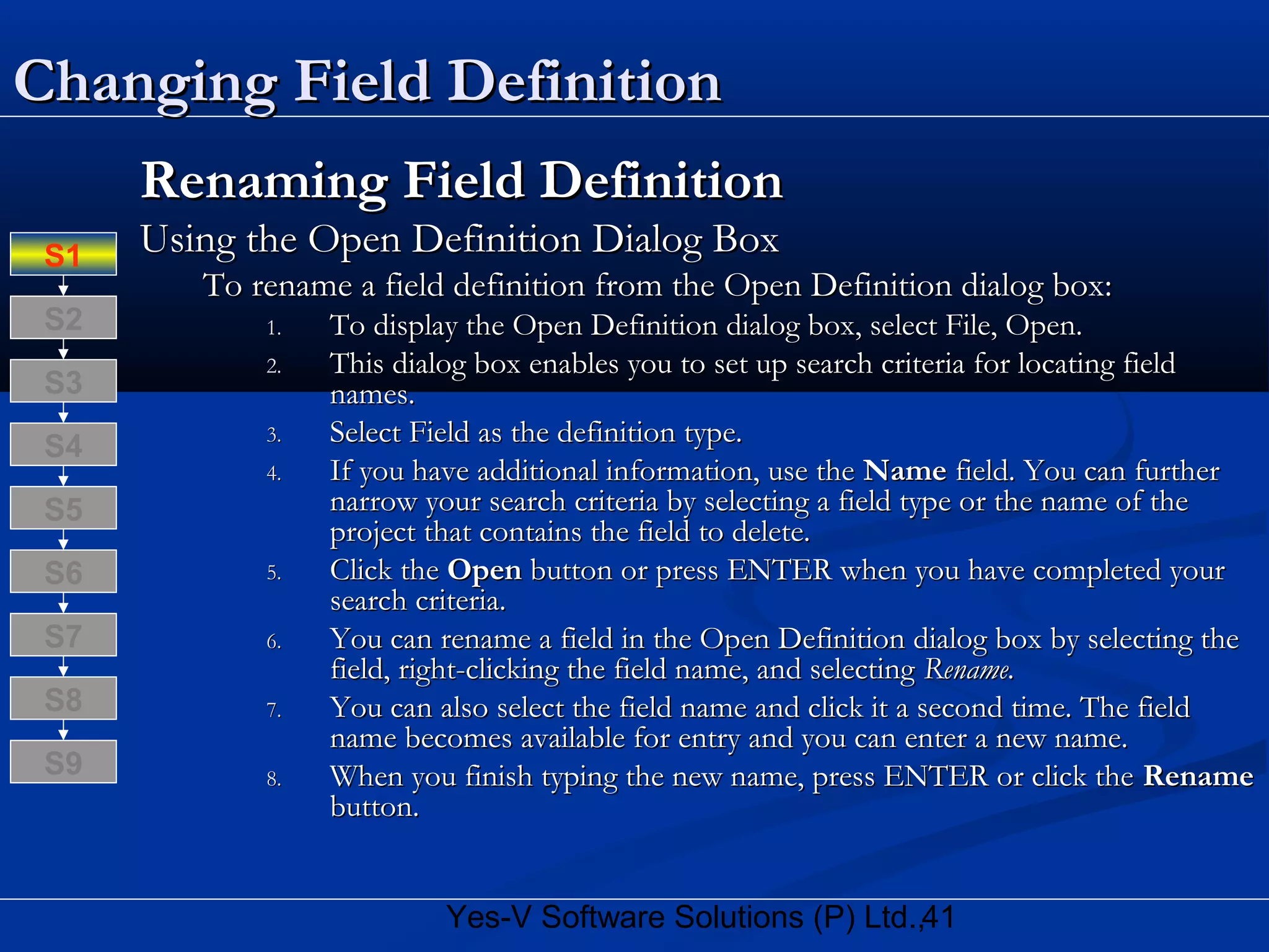 41Yes-V Software Solutions (P) Ltd.,
Changing Field DefinitionChanging Field Definition
Renaming Field DefinitionRenaming Field Definition
Using the Open Definition Dialog BoxUsing the Open Definition Dialog Box
To rename a field definition from the Open Definition dialog box:To rename a field definition from the Open Definition dialog box:
1.1. To display the Open Definition dialog box, select File, Open.To display the Open Definition dialog box, select File, Open.
2.2. This dialog box enables you to set up search criteria for locating fieldThis dialog box enables you to set up search criteria for locating field
names.names.
3.3. Select Field as the definition type.Select Field as the definition type.
4.4. If you have additional information, use theIf you have additional information, use the NameName field. You can furtherfield. You can further
narrow your search criteria by selecting a field type or the name of thenarrow your search criteria by selecting a field type or the name of the
project that contains the field to delete.project that contains the field to delete.
5.5. Click theClick the OpenOpen button or press ENTER when you have completed yourbutton or press ENTER when you have completed your
search criteria.search criteria.
6.6. You can rename a field in the Open Definition dialog box by selecting theYou can rename a field in the Open Definition dialog box by selecting the
field, right-clicking the field name, and selectingfield, right-clicking the field name, and selecting Rename.Rename.
7.7. You can also select the field name and click it a second time. The fieldYou can also select the field name and click it a second time. The field
name becomes available for entry and you can enter a new name.name becomes available for entry and you can enter a new name.
8.8. When you finish typing the new name, press ENTER or click theWhen you finish typing the new name, press ENTER or click the RenameRename
button.button.
S8
S9
S7
S6
S5
S4
S3
S2
S1
 