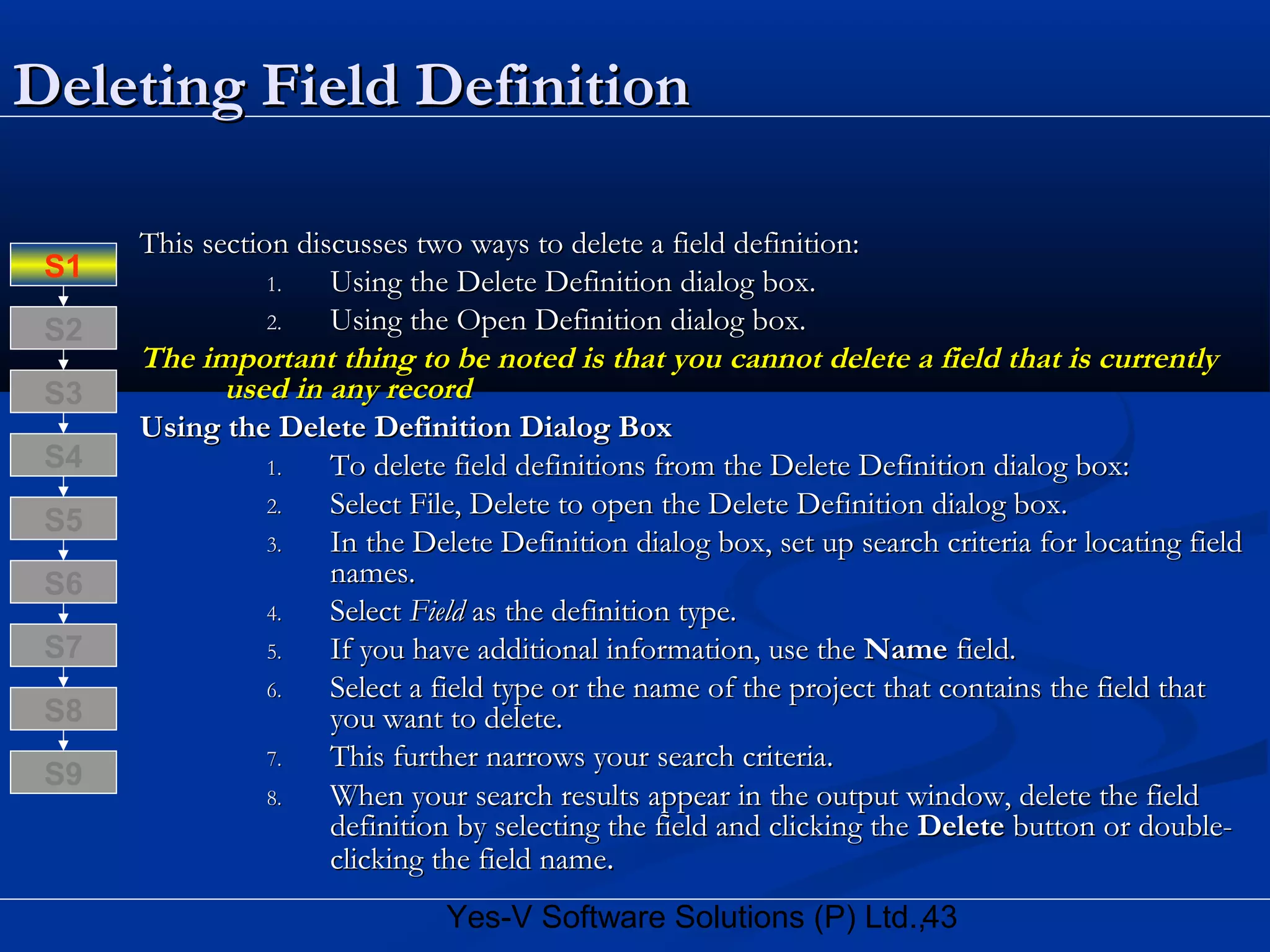 43Yes-V Software Solutions (P) Ltd.,
Deleting Field DefinitionDeleting Field Definition
This section discusses two ways to delete a field definition:This section discusses two ways to delete a field definition:
1.1. Using the Delete Definition dialog box.Using the Delete Definition dialog box.
2.2. Using the Open Definition dialog box.Using the Open Definition dialog box.
The important thing to be noted is that you cannot delete a field that is currentlyThe important thing to be noted is that you cannot delete a field that is currently
used in any recordused in any record
Using the Delete Definition Dialog BoxUsing the Delete Definition Dialog Box
1.1. To delete field definitions from the Delete Definition dialog box:To delete field definitions from the Delete Definition dialog box:
2.2. Select File, Delete to open the Delete Definition dialog box.Select File, Delete to open the Delete Definition dialog box.
3.3. In the Delete Definition dialog box, set up search criteria for locating fieldIn the Delete Definition dialog box, set up search criteria for locating field
names.names.
4.4. SelectSelect FieldField as the definition type.as the definition type.
5.5. If you have additional information, use theIf you have additional information, use the NameName field.field.
6.6. Select a field type or the name of the project that contains the field thatSelect a field type or the name of the project that contains the field that
you want to delete.you want to delete.
7.7. This further narrows your search criteria.This further narrows your search criteria.
8.8. When your search results appear in the output window, delete the fieldWhen your search results appear in the output window, delete the field
definition by selecting the field and clicking thedefinition by selecting the field and clicking the DeleteDelete button or double-button or double-
clicking the field nameclicking the field name..
S8
S9
S7
S6
S5
S4
S3
S2
S1
 
