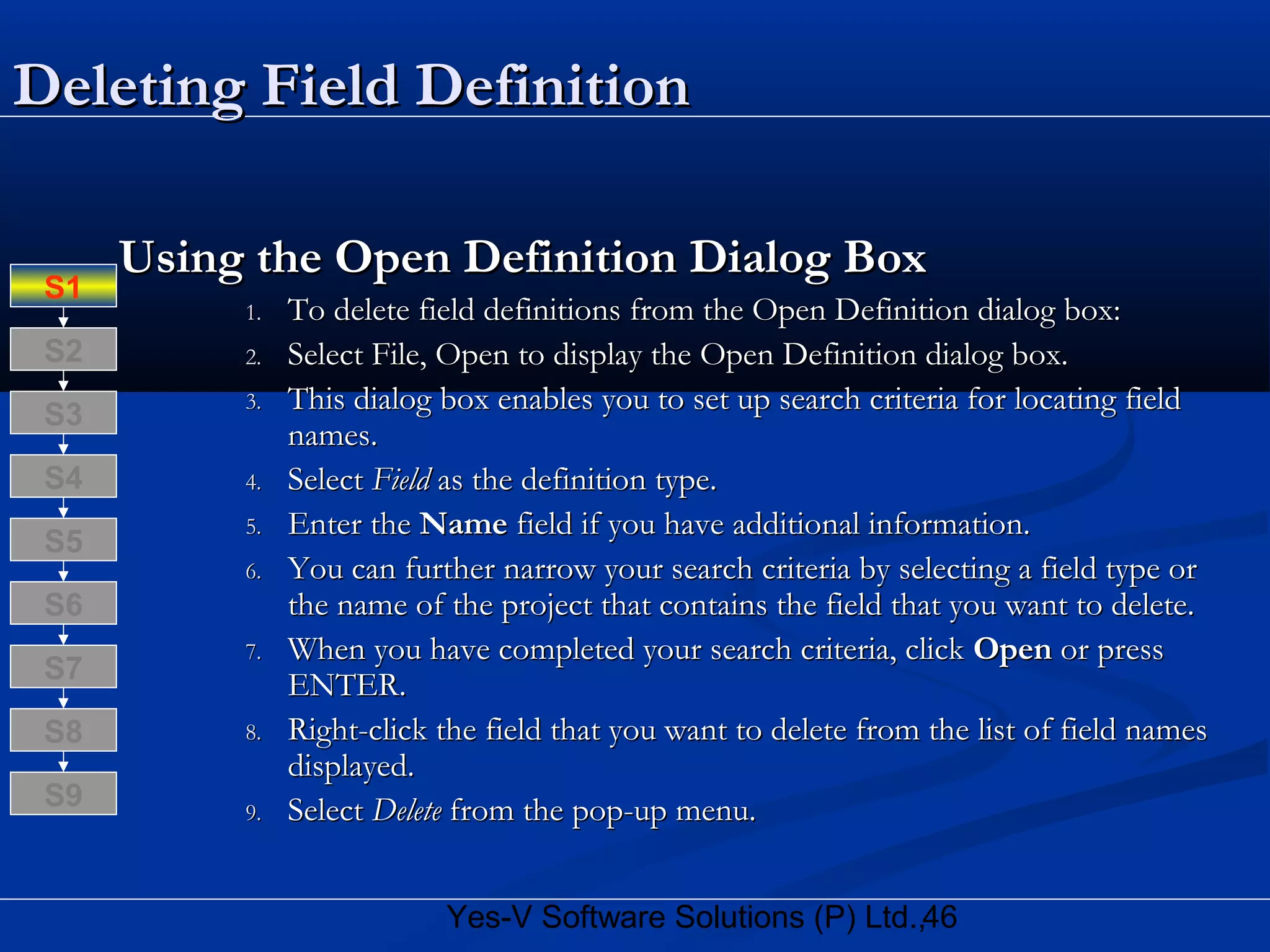 46Yes-V Software Solutions (P) Ltd.,
Deleting Field DefinitionDeleting Field Definition
Using the Open Definition Dialog BoxUsing the Open Definition Dialog Box
1.1. To delete field definitions from the Open Definition dialog box:To delete field definitions from the Open Definition dialog box:
2.2. Select File, Open to display the Open Definition dialog box.Select File, Open to display the Open Definition dialog box.
3.3. This dialog box enables you to set up search criteria for locating fieldThis dialog box enables you to set up search criteria for locating field
names.names.
4.4. SelectSelect FieldField as the definition type.as the definition type.
5.5. Enter theEnter the NameName field if you have additional information.field if you have additional information.
6.6. You can further narrow your search criteria by selecting a field type orYou can further narrow your search criteria by selecting a field type or
the name of the project that contains the field that you want to delete.the name of the project that contains the field that you want to delete.
7.7. When you have completed your search criteria, clickWhen you have completed your search criteria, click OpenOpen or pressor press
ENTER.ENTER.
8.8. Right-click the field that you want to delete from the list of field namesRight-click the field that you want to delete from the list of field names
displayed.displayed.
9.9. SelectSelect DeleteDelete from the pop-up menu.from the pop-up menu.
S8
S9
S7
S6
S5
S4
S3
S2
S1
 