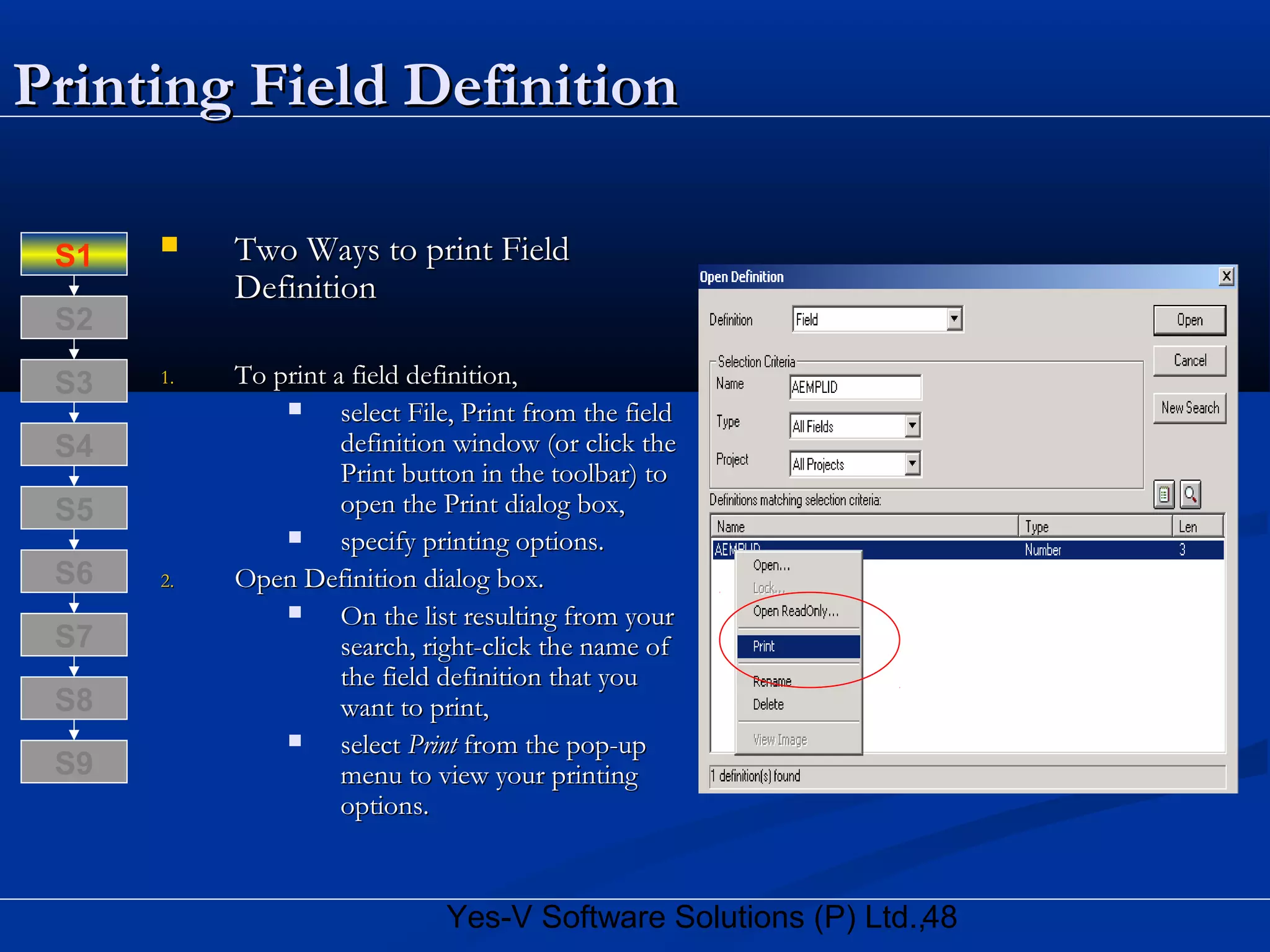 48Yes-V Software Solutions (P) Ltd.,
Printing Field DefinitionPrinting Field Definition
 Two Ways to print FieldTwo Ways to print Field
DefinitionDefinition
1.1. To print a field definition,To print a field definition,
 select File, Print from the fieldselect File, Print from the field
definition window (or click thedefinition window (or click the
Print button in the toolbar) toPrint button in the toolbar) to
open the Print dialog box,open the Print dialog box,
 specify printing options.specify printing options.
2.2. Open Definition dialog box.Open Definition dialog box.
 On the list resulting from yourOn the list resulting from your
search, right-click the name ofsearch, right-click the name of
the field definition that youthe field definition that you
want to print,want to print,
 selectselect PrintPrint from the pop-upfrom the pop-up
menu to view your printingmenu to view your printing
options.options.
S8
S9
S7
S6
S5
S4
S3
S2
S1
 
