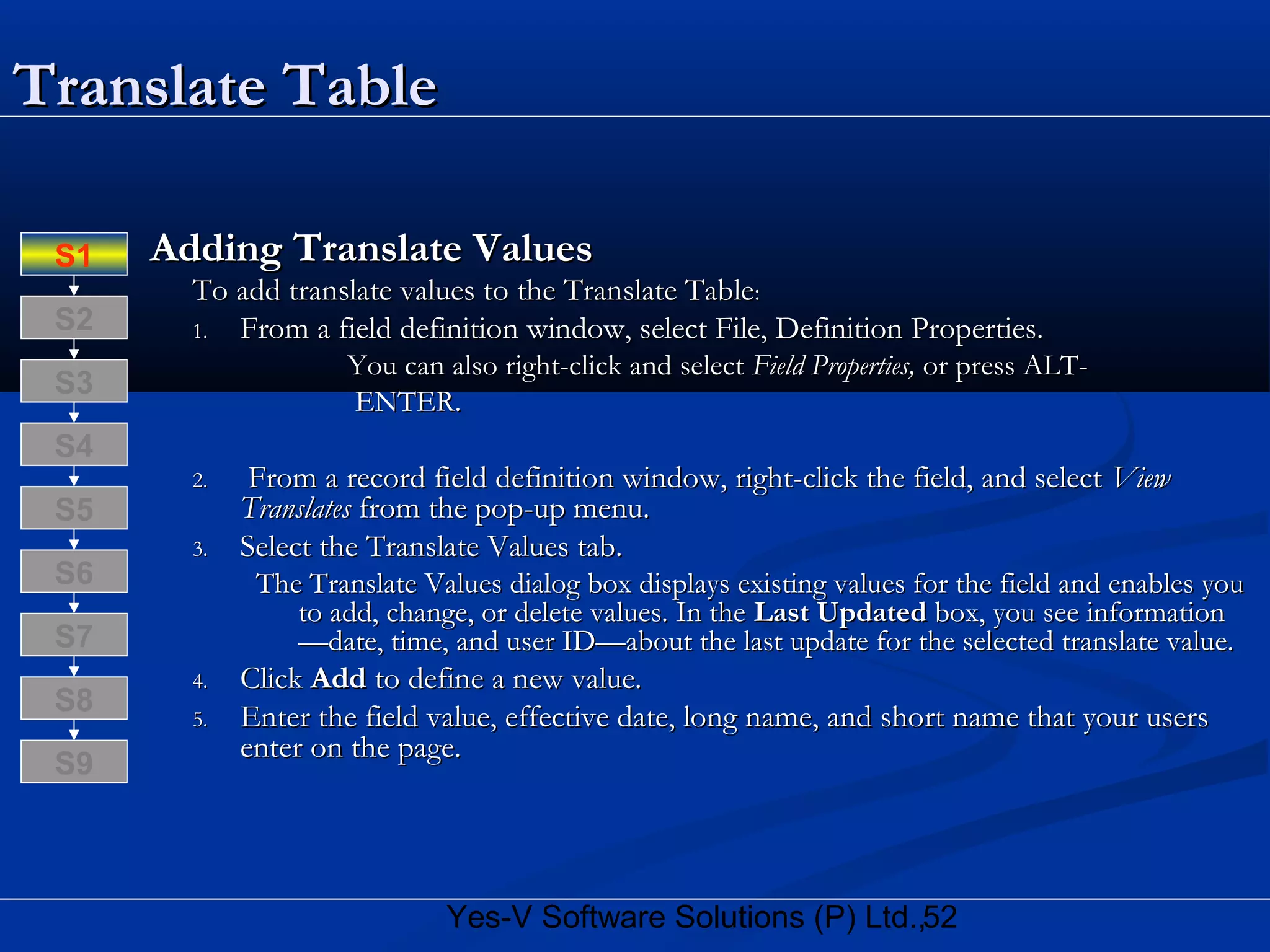 52Yes-V Software Solutions (P) Ltd.,
Translate TableTranslate Table
Adding Translate ValuesAdding Translate Values
To add translate values to the Translate TableTo add translate values to the Translate Table::
1.1. From a field definition window, select File, Definition Properties.From a field definition window, select File, Definition Properties.
You can also right-click and selectYou can also right-click and select Field Properties,Field Properties, or press ALT-or press ALT-
ENTER.ENTER.
2.2. From a record field definition window, right-click the field, and selectFrom a record field definition window, right-click the field, and select ViewView
TranslatesTranslates from the pop-up menu.from the pop-up menu.
3.3. Select the Translate Values tab.Select the Translate Values tab.
The Translate Values dialog box displays existing values for the field and enables youThe Translate Values dialog box displays existing values for the field and enables you
to add, change, or delete values. In theto add, change, or delete values. In the Last UpdatedLast Updated box, you see informationbox, you see information
—date, time, and user ID—about the last update for the selected translate value.—date, time, and user ID—about the last update for the selected translate value.
4.4. ClickClick AddAdd to define a new value.to define a new value.
5.5. Enter the field value, effective date, long name, and short name that your usersEnter the field value, effective date, long name, and short name that your users
enter on the page.enter on the page.
S8
S9
S7
S6
S5
S4
S3
S2
S1
 