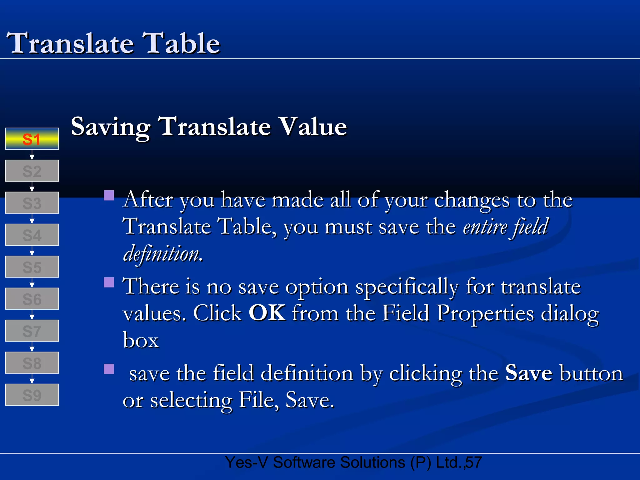 57Yes-V Software Solutions (P) Ltd.,
Translate TableTranslate Table
Saving Translate ValueSaving Translate Value
 After you have made all of your changes to theAfter you have made all of your changes to the
Translate Table, you must save theTranslate Table, you must save the entire fieldentire field
definition.definition.
 There is no save option specifically for translateThere is no save option specifically for translate
values. Clickvalues. Click OKOK from the Field Properties dialogfrom the Field Properties dialog
boxbox
 save the field definition by clicking thesave the field definition by clicking the SaveSave buttonbutton
or selecting File, Save.or selecting File, Save.
S8
S9
S7
S6
S5
S4
S3
S2
S1
 