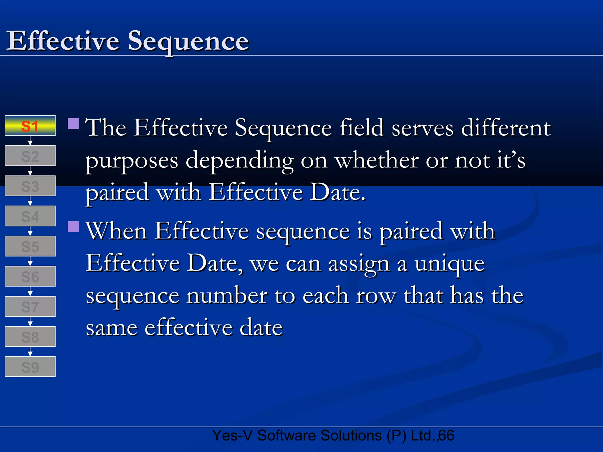 66Yes-V Software Solutions (P) Ltd.,
Effective SequenceEffective Sequence
 The Effective Sequence field serves differentThe Effective Sequence field serves different
purposes depending on whether or not it’spurposes depending on whether or not it’s
paired with Effective Date.paired with Effective Date.
 When Effective sequence is paired withWhen Effective sequence is paired with
Effective Date, we can assign a uniqueEffective Date, we can assign a unique
sequence number to each row that has thesequence number to each row that has the
same effective datesame effective dateS8
S9
S7
S6
S5
S4
S3
S2
S1
 