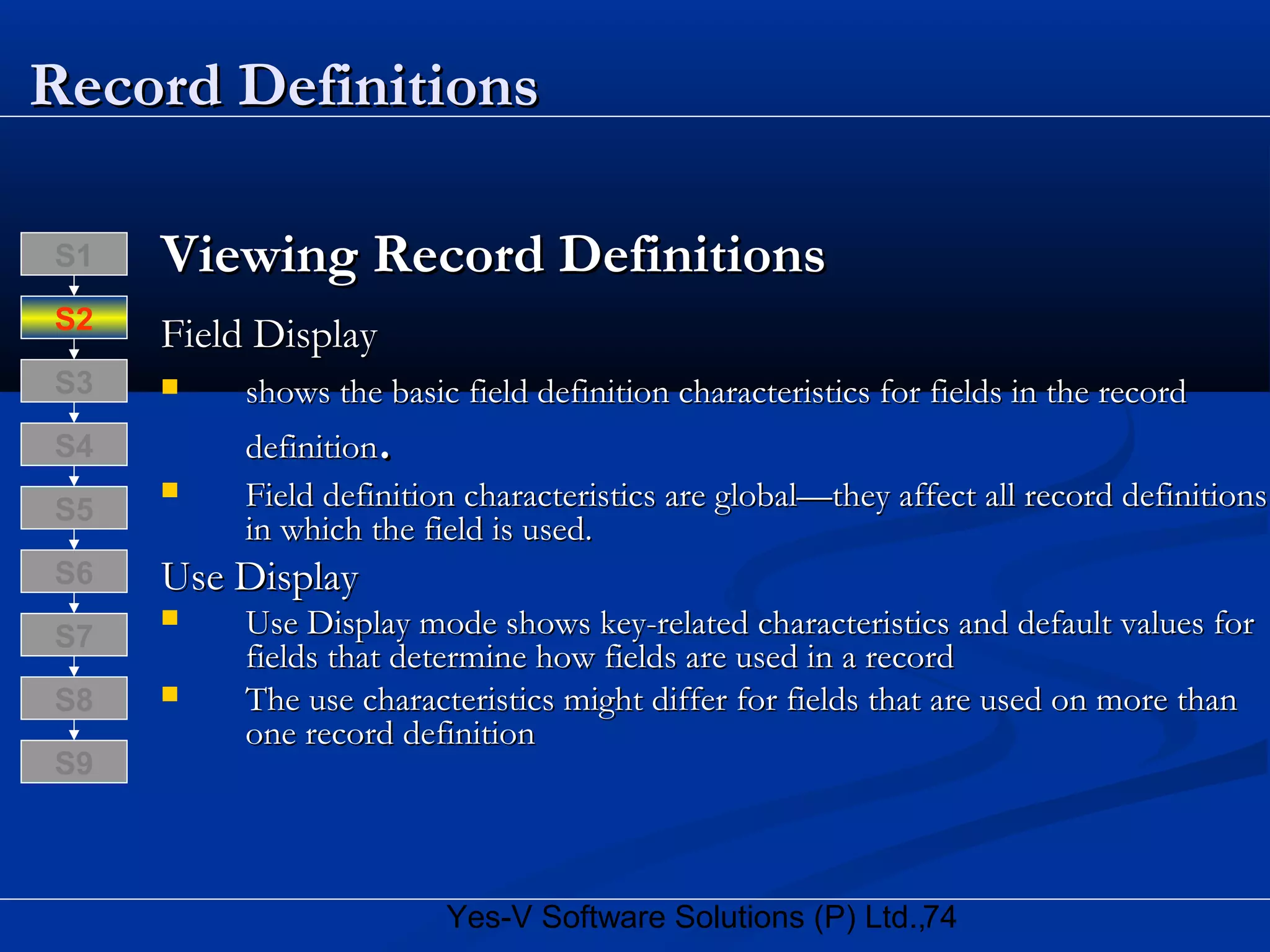 74Yes-V Software Solutions (P) Ltd.,
Record DefinitionsRecord Definitions
Viewing Record DefinitionsViewing Record Definitions
Field DisplayField Display
 shows the basic field definition characteristics for fields in the recordshows the basic field definition characteristics for fields in the record
definitiondefinition..
 Field definition characteristics are global—they affect all record definitionsField definition characteristics are global—they affect all record definitions
in which the field is used.in which the field is used.
Use DisplayUse Display
 Use Display mode shows key-related characteristics and default values forUse Display mode shows key-related characteristics and default values for
fields that determine how fields are used in a recordfields that determine how fields are used in a record
 The use characteristics might differ for fields that are used on more thanThe use characteristics might differ for fields that are used on more than
one record definitionone record definition
S8
S9
S7
S6
S5
S4
S3
S2
S1
 