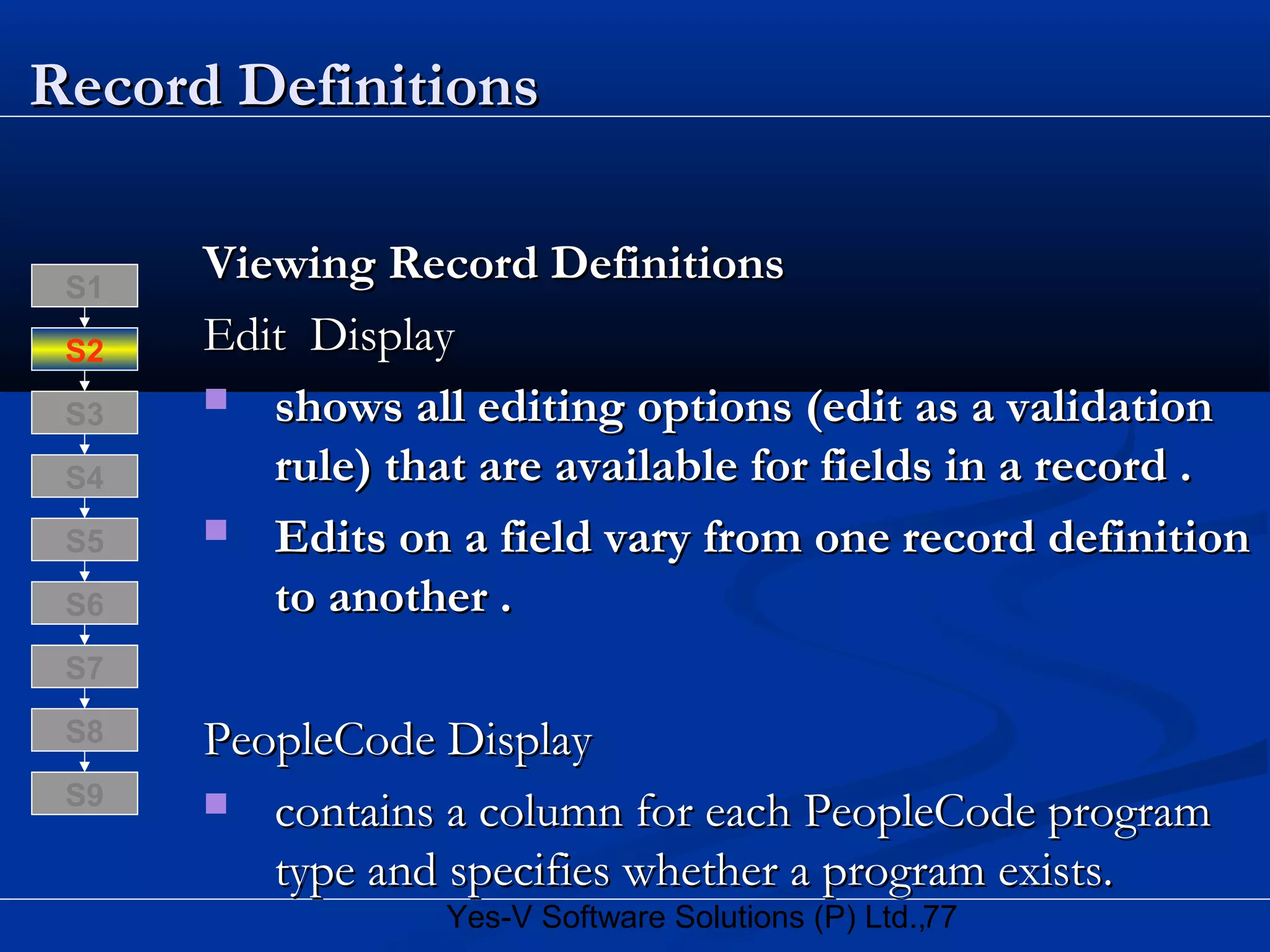 77Yes-V Software Solutions (P) Ltd.,
Record DefinitionsRecord Definitions
Viewing Record DefinitionsViewing Record Definitions
Edit DisplayEdit Display
 shows all editing options (edit as a validationshows all editing options (edit as a validation
rule) that are available for fields in a record .rule) that are available for fields in a record .
 Edits on a field vary from one record definitionEdits on a field vary from one record definition
to another .to another .
PeopleCode DisplayPeopleCode Display
 contains a column for each PeopleCode programcontains a column for each PeopleCode program
type and specifies whether a program exists.type and specifies whether a program exists.
S8
S9
S7
S6
S5
S4
S3
S2
S1
 