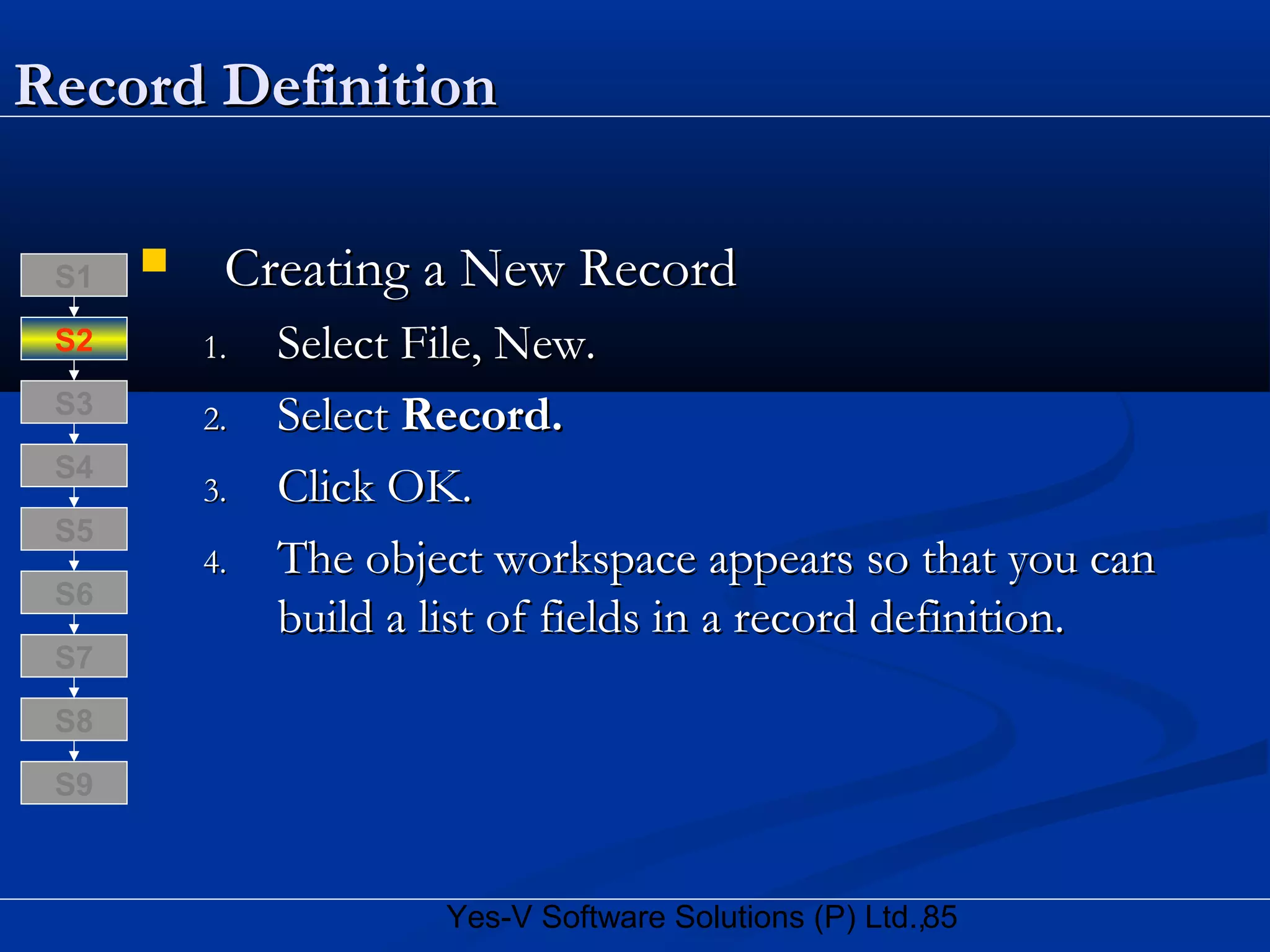 85Yes-V Software Solutions (P) Ltd.,
Record DefinitionRecord Definition
 Creating a New RecordCreating a New Record
1.1. Select File, New.Select File, New.
2.2. SelectSelect Record.Record.
3.3. Click OK.Click OK.
4.4. The object workspace appears so that you canThe object workspace appears so that you can
build a list of fields in a record definition.build a list of fields in a record definition.
S8
S9
S7
S6
S5
S4
S3
S2
S1
 