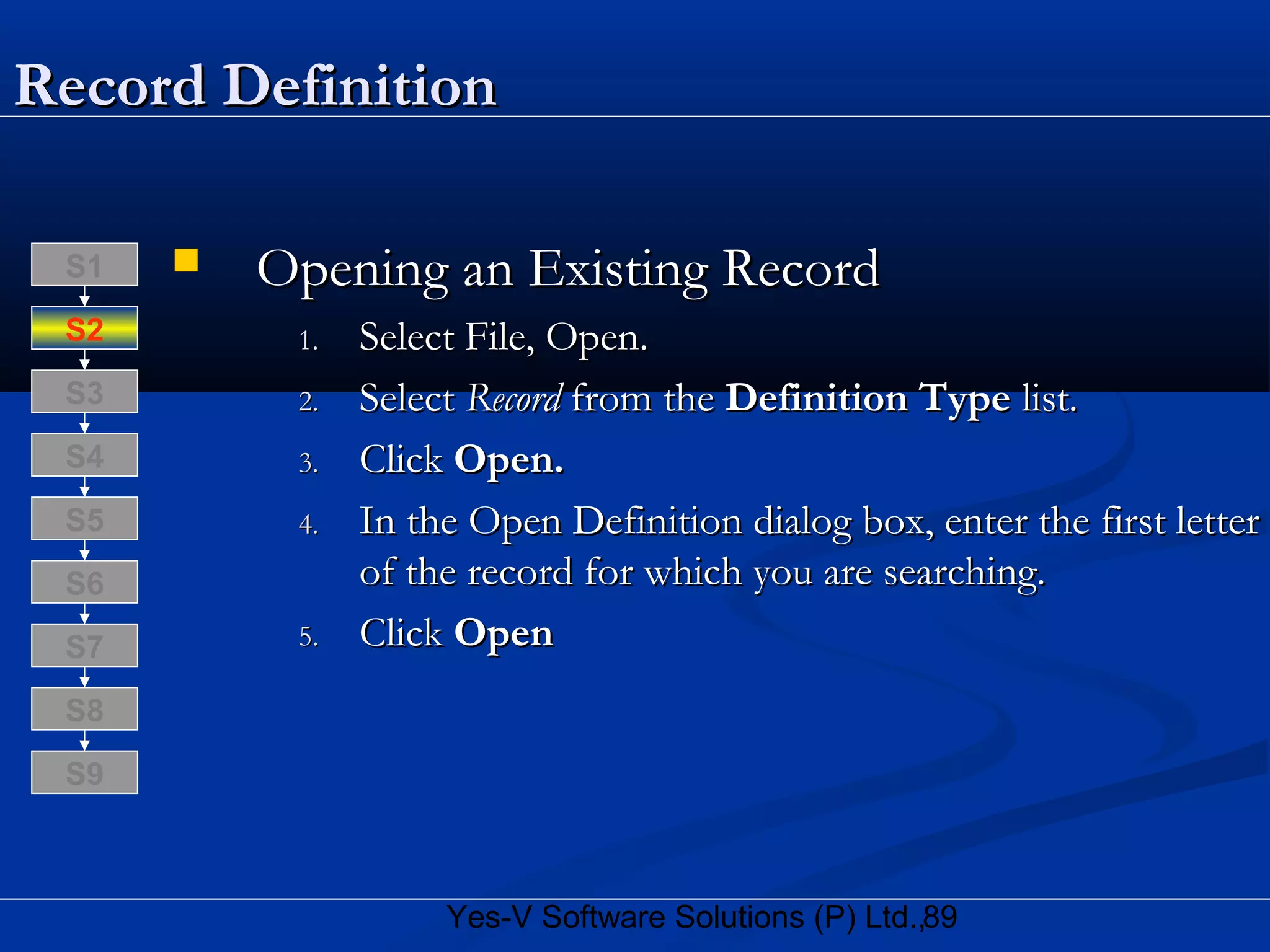 89Yes-V Software Solutions (P) Ltd.,
Record DefinitionRecord Definition
 Opening an Existing RecordOpening an Existing Record
1.1. Select File, Open.Select File, Open.
2.2. SelectSelect RecordRecord from thefrom the Definition TypeDefinition Type list.list.
3.3. ClickClick Open.Open.
4.4. In the Open Definition dialog box, enter the first letterIn the Open Definition dialog box, enter the first letter
of the record for which you are searching.of the record for which you are searching.
5.5. ClickClick OpenOpen
S8
S9
S7
S6
S5
S4
S3
S2
S1
 