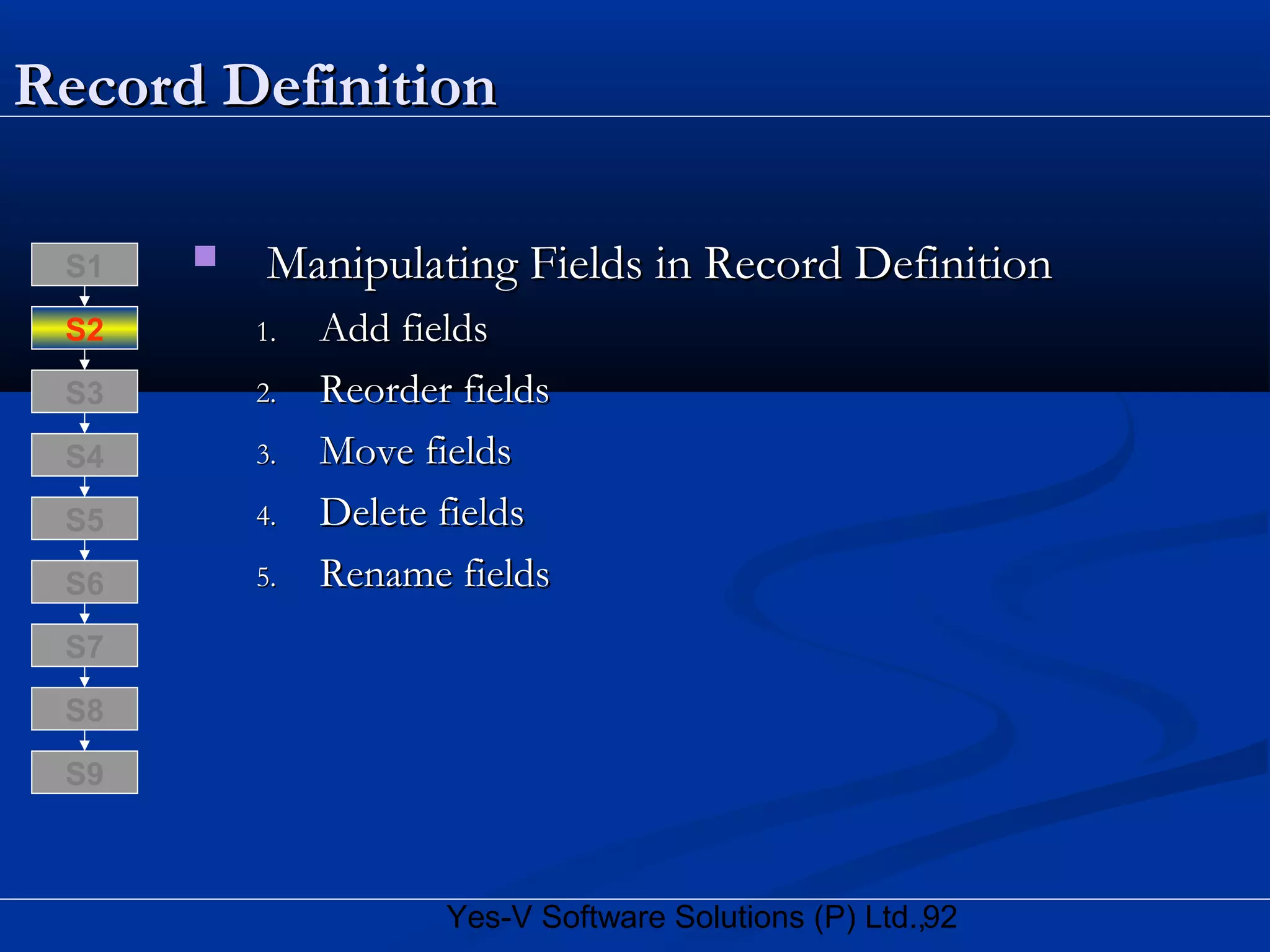 92Yes-V Software Solutions (P) Ltd.,
Record DefinitionRecord Definition
 Manipulating Fields in Record DefinitionManipulating Fields in Record Definition
1.1. Add fieldsAdd fields
2.2. Reorder fieldsReorder fields
3.3. Move fieldsMove fields
4.4. Delete fieldsDelete fields
5.5. Rename fieldsRename fields
S8
S9
S7
S6
S5
S4
S3
S2
S1
 
