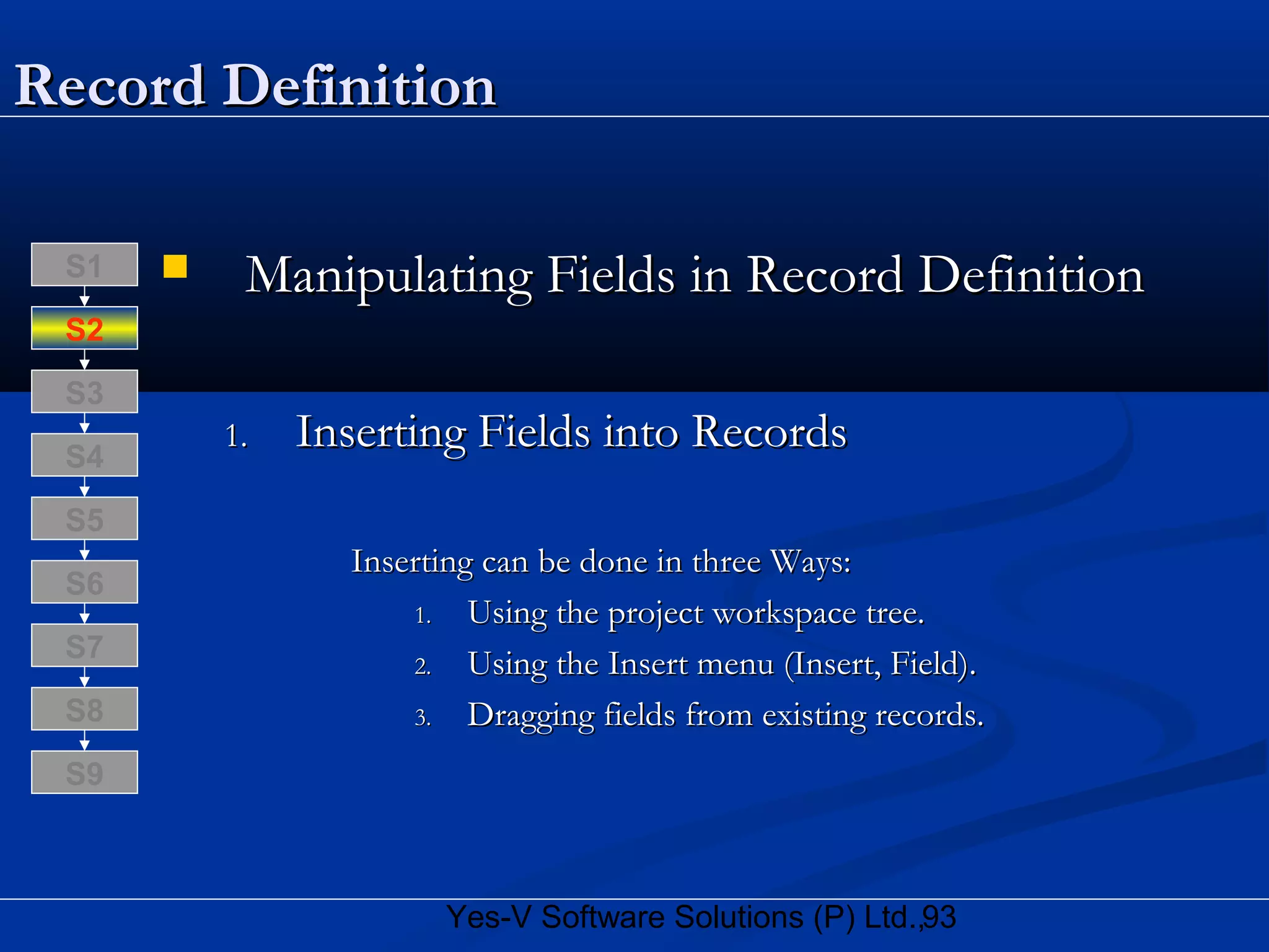 93Yes-V Software Solutions (P) Ltd.,
Record DefinitionRecord Definition
 Manipulating Fields in Record DefinitionManipulating Fields in Record Definition
1.1. Inserting Fields into RecordsInserting Fields into Records
Inserting can be done in three Ways:Inserting can be done in three Ways:
1.1. Using the project workspace tree.Using the project workspace tree.
2.2. Using the Insert menu (Insert, Field).Using the Insert menu (Insert, Field).
3.3. Dragging fields from existing records.Dragging fields from existing records.S8
S9
S7
S6
S5
S4
S3
S2
S1
 