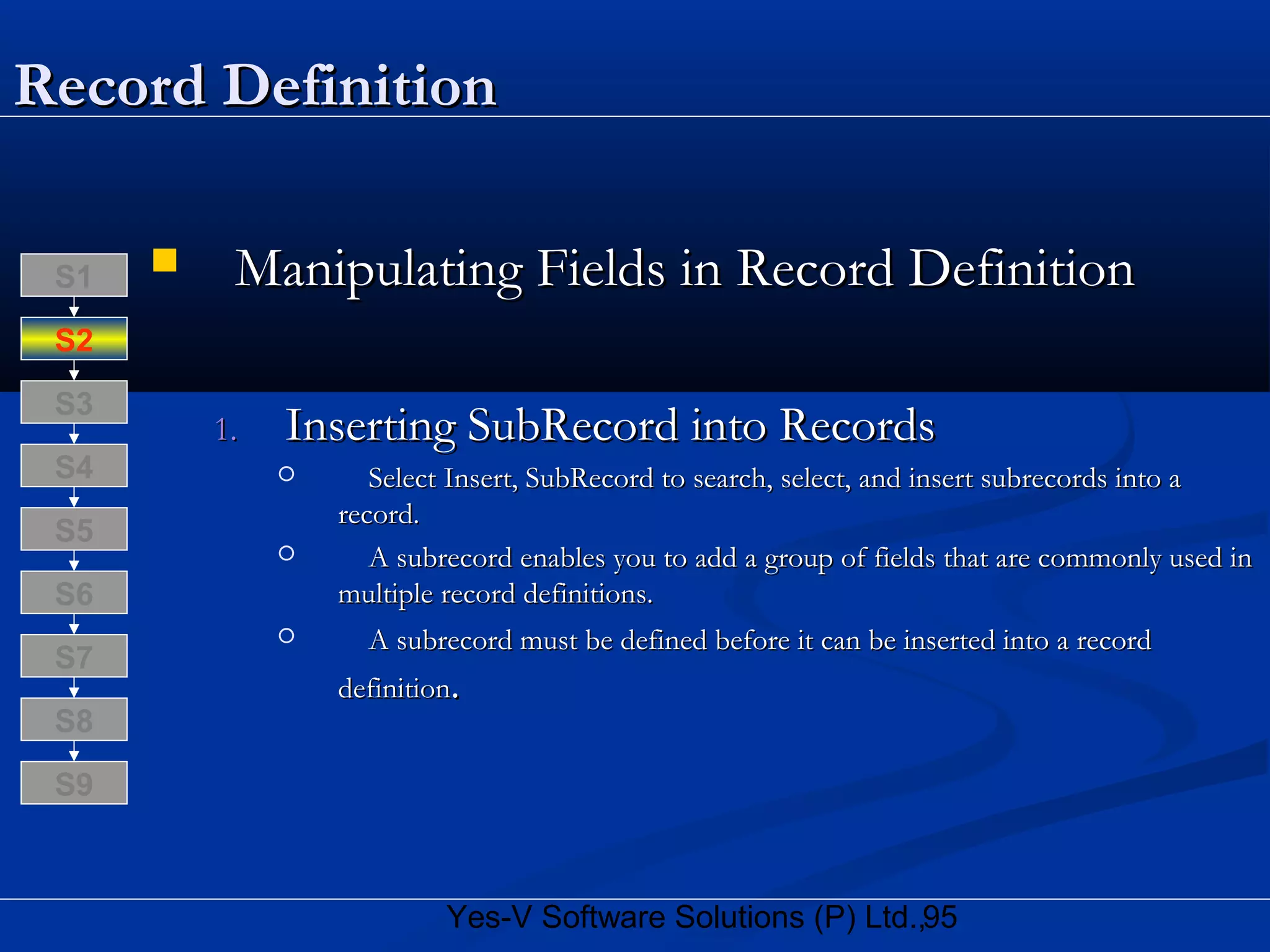 95Yes-V Software Solutions (P) Ltd.,
Record DefinitionRecord Definition
 Manipulating Fields in Record DefinitionManipulating Fields in Record Definition
1.1. Inserting SubRecord into RecordsInserting SubRecord into Records
 Select Insert, SubRecord to search, select, and insert subrecords into aSelect Insert, SubRecord to search, select, and insert subrecords into a
record.record.
 A subrecord enables you to add a group of fields that are commonly used inA subrecord enables you to add a group of fields that are commonly used in
multiple record definitions.multiple record definitions.
 A subrecord must be defined before it can be inserted into a recordA subrecord must be defined before it can be inserted into a record
definitiondefinition..
S8
S9
S7
S6
S5
S4
S3
S2
S1
 