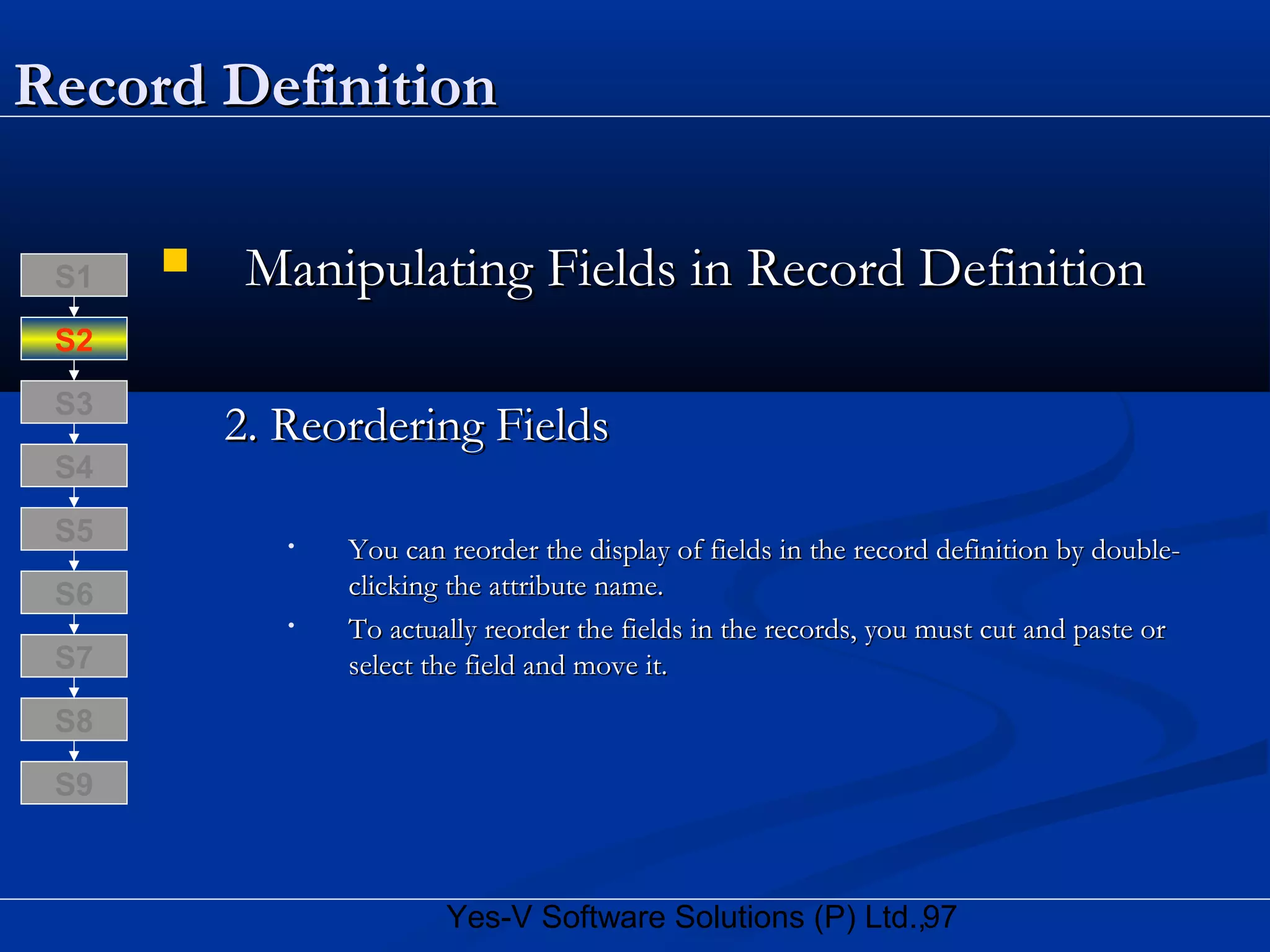97Yes-V Software Solutions (P) Ltd.,
Record DefinitionRecord Definition
 Manipulating Fields in Record DefinitionManipulating Fields in Record Definition
2. Reordering Fields2. Reordering Fields
• You can reorder the display of fields in the record definition by double-You can reorder the display of fields in the record definition by double-
clicking the attribute name.clicking the attribute name.
• To actually reorder the fields in the records, you must cut and paste orTo actually reorder the fields in the records, you must cut and paste or
select the field and move it.select the field and move it.
S8
S9
S7
S6
S5
S4
S3
S2
S1
 
