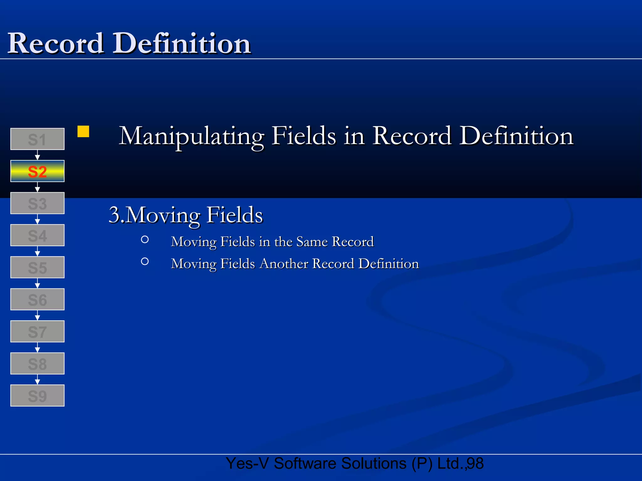 98Yes-V Software Solutions (P) Ltd.,
Record DefinitionRecord Definition
 Manipulating Fields in Record DefinitionManipulating Fields in Record Definition
3.Moving Fields3.Moving Fields
 Moving Fields in the Same RecordMoving Fields in the Same Record
 Moving Fields Another Record DefinitionMoving Fields Another Record Definition
S8
S9
S7
S6
S5
S4
S3
S2
S1
 
