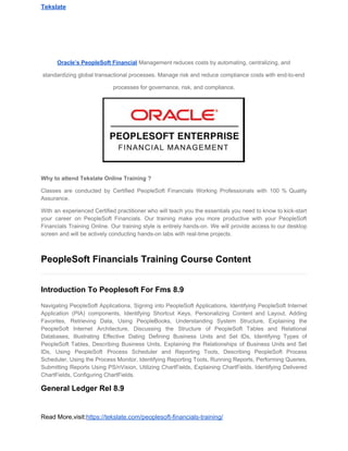 Tekslate
Oracle’s​ ​PeopleSoft​ ​Financial​​ ​Management​ ​reduces​ ​costs​ ​by​ ​automating,​ ​centralizing,​ ​and
standardizing​ ​global​ ​transactional​ ​processes.​ ​Manage​ ​risk​ ​and​ ​reduce​ ​compliance​ ​costs​ ​with​ ​end-to-end
processes​ ​for​ ​governance,​ ​risk,​ ​and​ ​compliance.
Why​ ​to​ ​attend​ ​Tekslate​ ​Online​ ​Training​ ​?​
Classes are conducted by Certified PeopleSoft Financials Working Professionals with 100 % Quality
Assurance.
With an experienced Certified practitioner who will teach you the essentials you need to know to kick-start
your career on PeopleSoft Financials. Our training make you more productive with your PeopleSoft
Financials Training Online. Our training style is entirely hands-on. We will provide access to our desktop
screen​ ​and​ ​will​ ​be​ ​actively​ ​conducting​ ​hands-on​ ​labs​ ​with​ ​real-time​ ​projects.
PeopleSoft​ ​Financials​ ​Training​ ​Course​ ​Content
Introduction​ ​To​ ​Peoplesoft​ ​For​ ​Fms​ ​8.9
Navigating PeopleSoft Applications, Signing into PeopleSoft Applications, Identifying PeopleSoft Internet
Application (PIA) components, Identifying Shortcut Keys, Personalizing Content and Layout, Adding
Favorites, Retrieving Data, Using PeopleBooks, Understanding System Structure, Explaining the
PeopleSoft Internet Architecture, Discussing the Structure of PeopleSoft Tables and Relational
Databases, Illustrating Effective Dating Defining Business Units and Set IDs, Identifying Types of
PeopleSoft Tables, Describing Business Units, Explaining the Relationships of Business Units and Set
IDs, Using PeopleSoft Process Scheduler and Reporting Tools, Describing PeopleSoft Process
Scheduler, Using the Process Monitor, Identifying Reporting Tools, Running Reports, Performing Queries,
Submitting Reports Using PS/nVision, Utilizing ChartFields, Explaining ChartFields, Identifying Delivered
ChartFields,​ ​Configuring​ ​ChartFields.
General​ ​Ledger​ ​Rel​ ​8.9
Read​ ​More,visit:​https://tekslate.com/peoplesoft-financials-training/
 