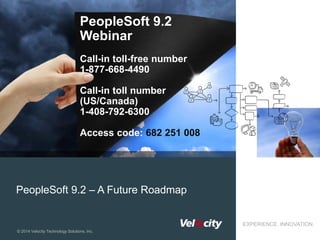 © 2014 Velocity Technology Solutions, Inc.
EXPERIENCE. INNOVATION.
PeopleSoft 9.2 – A Future Roadmap
PeopleSoft 9.2
Webinar
Call-in toll-free number
1-877-668-4490
Call-in toll number
(US/Canada)
1-408-792-6300
Access code: 682 251 008
 