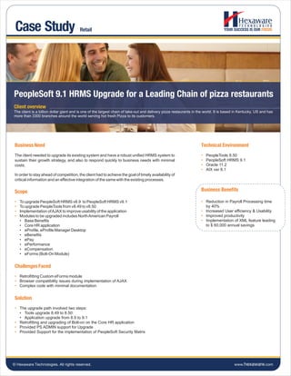 Case Study                              Retail




PeopleSoft 9.1 HRMS Upgrade for a Leading Chain of pizza restaurants
Client overview
The client is a billion dollar giant and is one of the largest chain of take-out and delivery pizza restaurants in the world. It is based in Kentucky, US and has
more than 3300 branches around the world serving hot fresh Pizza to its customers.




 Business Need                                                                                                      Technical Environment
 The client needed to upgrade its existing system and have a robust unified HRMS system to                          •   PeopleTools 8.50
 sustain their growth strategy, and also to respond quickly to business needs with minimal                          •   PeopleSoft HRMS 9.1
 costs.                                                                                                             •   Oracle 11.2
                                                                                                                    •   AIX ver 6.1
 In order to stay ahead of competition, the client had to achieve the goal of timely availability of
 critical information and an effective integration of the same with the existing processes.


 Scope                                                                                                              Business Benefits

 •   To upgrade PeopleSoft HRMS v8.9 to PeopleSoft HRMS v9.1                                                        • Reduction in Payroll Processing time
 •   To upgrade PeopleTools from v8.49 to v8.50                                                                       by 40%
 •   Implementation of AJAX to improve usability of the application                                                 • Increased User efficiency & Usability
 •   Modules to be upgraded includes North American Payroll                                                         • Improved productivity
     • Base Benefits                                                                                                • Implementation of XML feature leading
     • Core HR application                                                                                            to $ 60,000 annual savings
     • eProfile, eProfile Manager Desktop
     • eBenefits
     • ePay
     • ePerformance
     • eCompensation
     • eForms (Bolt-On Module)


 Challenges Faced
 • Retrofitting Custom eForms module
 • Browser compatibility issues during implementation of AJAX
 • Complex code with minimal documentation


 Solution
 • The upgrade path involved two steps:
   • Tools upgrade 8.49 to 8.50:
   • Application upgrade from 8.9 to 9.1
 • Retrofitting and upgrading of Bolt-on on the Core HR application
 • Provided PS ADMIN support for Upgrade
 • Provided Support for the implementation of PeopleSoft Security Matrix




© Hexaware Technologies. All rights reserved.                                                                                            www.hexaware.com
 