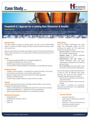Case Study                           Retail




PeopleSoft 9.1 Upgrade for a Leading Beer Distributor & Retailer
Client Overview
The client is a privately owned, chain of retail outlets in Ontario, Canada. It is one of the largest distributor and retailer of Beer in Canada.
It currently has more than 7300 employees and has over 230 brands of Beer that it serves each day to its customer.




 Business Need                                                                                            Methodology
 The client needed to upgrade its existing system and have a robust unified HRMS                          Using the SPEED methodology the whole
 system to sustain their growth strategy, and also to respond quickly to business needs                   project into manageable phases and thus
 with minimal costs.                                                                                      minimizing the project risk. The project was
                                                                                                          divided into the following phases
 Also the client wanted to automate and streamline routine HR & Payroll transactions to                   • Discover phase: It included System Study;
 reduce manual procedures and increase faster & efficient payroll processing and HR                           As-Is analysis, Fit/Gap Analysis
 management.                                                                                              • Upgrade phase: It included upgrading
                                                                                                              application from 8.9 to 9.1
 Scope                                                                                                    • Implementation and Test Phase: It
 •   To upgrade PeopleSoft HRMS v8.9 to PeopleSoft HRMS v9.1                                                  included Retrofitting online and batch
 •   To upgrade PeopleTools from v8.47 to v8.50                                                               customizations, preparation of Unit Test Plan
 •   Perform fit-gap analysis during assessment phase                                                         and Unit Testing
 •   To retrofit client’s existing PeopleSoft Customizations in the development instance                  • SIT & UAT phase: Test script creation, User
                                                                                                              training and providing fixes for defects/gaps.
 Challenges Faced
 •   Creating a common platform – consolidate HR, payroll and benefits, Time & Labor                      After the SIT phase the system was handed over
 •   Lack of proper documentation on the existing customizations                                          to client for UAT. By deploying high quality
 •   Migration of legacy data and licensing issues of the legacy application                              resources and using the best practices in
 •   Hardware connectivity issues                                                                         PeopleSoft Upgrade Hexaware was able to
 •   Frequent scope changes resulting in project overrun and delay                                        • Clean up lot of unnecessary customizations,
                                                                                                              unused PS Queries
                                                                                                          • Fixed existing production issues during the
 Solution
                                                                                                              upgrade
 Hexaware partnered with the client in this highly complex initiative, using its proven
                                                                                                          and helped in increasing the productivity,
 processes and Global Delivery Model to:
                                                                                                          improving the performance of the applications
 • Create a unified platform to consolidate HR, payroll & Time and Labor processes.
                                                                                                          and reducing the cost
 • Implement PeopleSoft v9.1 — Payroll, HR, Time & Labor Benefits
 • Deliver system development artifacts in an onsite-offshore process


 Technical Environment                                                                                         Business Benefits
 •   PeopleTools 8.50                                                                                          •    Improved productivity
 •   PeopleSoft HR, Payroll and T&L 9.1                                                                        •    Faster decision-making due to improved
 •   Oracle 11g                                                                                                     information flow
 •   Solaris 10                                                                                                •    Reduction in Total cost of ownership by
                                                                                                                    eliminating redundant systems,
                                                                                                                    processes and procedures




© Hexaware Technologies. All rights reserved.                                                                                             www.hexaware.com
 