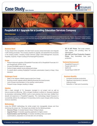 Case Study                         Higher Education




PeopleSoft 9.1 Upgrade for a Leading Education Services Company
Client Overview
The Client is a leading educational services company with more than eighty campuses which are located across U.S., France, Italy and the United Kingdom
offering doctoral, master’s, bachelor’s and associate degrees and diploma and certificate programs. It has more than 13000 employees, 116000 students
and around 450000 alumni.




 Business Need                                                                                        •       SIT & UAT Phase: Test script creation,
 To stay ahead of the competition, the client had to access critical information and integrate                User training and providing fixes for
 it with existing processes. The company wanted an upgrade, and streamline the processes                      defects/gaps.
 in the existing system, including module General Ledger, Asset Management, Accounts                  •       GO LIVE and Post Production Support
 Payables, Expense, Project Costing & Purchasing/eProcurement .                                               Phase: Bug fixes/defect fixes post
                                                                                                              production.
 Scope
 •   Perform technical upgrade of PeopleSoft Financials v8.8 to PeopleSoft Financials v9.1            Technical Environment
     and PeopleTools v8.49 to v8.50                                                                   •       PeopleSoft Finance 9.1
 •   Provide PS ADMIN support for Upgrade                                                             •       People tools 8.50.11
 •   Perform fit-gap analysis during assessment phase                                                 •       SQR 8.50
 •   To retrofit client’s existing PeopleSoft Financials customization based on Keep / Drop           •       Crystal Report 2008 SP1
     decisions


 Challenges Faced                                                                                         Business Benefits
 •   Delay in the release of Multi-Lingual scripts from Oracle                                            •     Increased employee productivity
 •   Ensuring smooth upgrade without affecting Business-As-Usual process                                  •     Significant improvement in decision
 •   Lack of proper documentation on the existing customizations                                                making process
 •   Frequent scope changes resulting in delays                                                           •     Reduction in Total cost of ownership


 Solution
 With a team strength of 19, Hexaware managed to cut project cost as well as
 time-to-market via offshoring. With a stringent timelines to adhere to, Hexaware deployed
 its proprietary methodology SPEED, built on best practices that have been distilled from
 decade old experience in PeopleSoft Upgrades. This methodology helped Hexaware to
 successfully address the challenge of incorporating routine scope changes while ensuring
 minimum downtime.


 Methodology
 Using the SPEED methodology the whole project into manageable phases and thus
 minimizing the project risk. The project was divided into the following phases
 • Discover Phase: It included System Study, Fit/Gap Analysis
 • Upgrade Phase: It included upgrading application to higher version
 • Implementation and Test Phase: It included retrofitting online and batch
    customizations, preparation of unit test plan and unit testing



© Hexaware Technologies. All rights reserved.                                                                                      www.hexaware.com
 